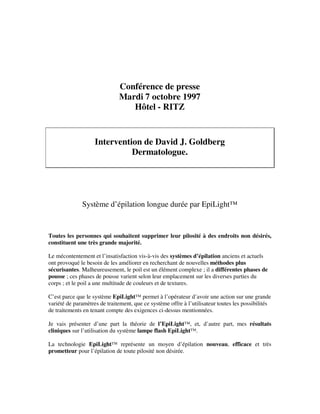 Conférence de presse
Mardi 7 octobre 1997
Hôtel - RITZ
Intervention de David J. Goldberg
Dermatologue.
Système d’épilation longue durée par EpiLight™
Toutes les personnes qui souhaitent supprimer leur pilosité à des endroits non désirés,
constituent une très grande majorité.
Le mécontentement et l’insatisfaction vis-à-vis des systèmes d’épilation anciens et actuels
ont provoqué le besoin de les améliorer en recherchant de nouvelles méthodes plus
sécurisantes. Malheureusement, le poil est un élément complexe ; il a différentes phases de
pousse ; ces phases de pousse varient selon leur emplacement sur les diverses parties du
corps ; et le poil a une multitude de couleurs et de textures.
C’est parce que le système EpiLight™ permet à l’opérateur d’avoir une action sur une grande
variété de paramètres de traitement, que ce système offre à l’utilisateur toutes les possibilités
de traitements en tenant compte des exigences ci-dessus mentionnées.
Je vais présenter d’une part la théorie de l’EpiLight™, et, d’autre part, mes résultats
cliniques sur l’utilisation du système lampe flash EpiLight™.
La technologie EpiLight™ représente un moyen d’épilation nouveau, efficace et très
prometteur pour l’épilation de toute pilosité non désirée.
 