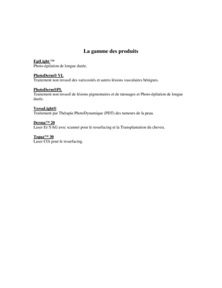 La gamme des produits
EpiLight ™
Photo-épilation de longue durée.
PhotoDerm® VL
Traitement non invasif des varicosités et autres lésions vasculaires bénignes.
PhotoDerm®PL
Traitement non invasif de lésions pigmentaires et de tatouages et Photo-épilation de longue
durée.
VersaLight®
Traitement par Thérapie PhotoDynamique (PDT) des tumeurs de la peau.
Derma™ 20
Laser Er:YAG avec scanner pour le resurfacing et la Transplantation du cheveu.
Topaz™ 30
Laser CO² pour le resurfacing.
 