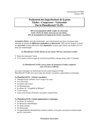 Communiqué N°97003
octobre 1997
Traitement des imperfections de la peau
Tâches - Couperoses - Varicosités
Par le PhotoDerm® VL/PL
40% de la population adulte souffre de varicosités.
0,3% à 0,5% des bébés naissent avec des tâches.
10% de la population développent des lésions vasculaires.
La lumière Pulsée, nouvelle technologie , qui contrairement aux lasers classiques peut
atteindre les lésions de différentes profondeurs et dimensions. Elle traverse la peau et atteint
les varicosités à traiter afin de les faire disparaître. La peau agit comme une fenêtre et n’est
donc pas endommagée.
Le PhotoDerm® VL/PL détruit en une séance 50% des varicosités à traiter
• Durée du traitement 3 mois
• 3 à 5 séances selon le degré de sévérité du problème, chaque séance dure 15 minutes.
Le PhotoDerm® VL/PL couvre toutes les longueurs d’ondes comprises
entre 515 nm et 1200 nm.
Les lasers classiques ne traitent que sur une seule longueur d’onde.
PhotoDerm® VL/PL peut ainsi traiter des lésions vasculaires, pigmentaires et tatouages.
Le PhotoDerm®VL : Lésions vasculaires
• Télangiectasies stellaires sur le visage et le corps
• Les varicosités
• les tâches café au lait
• les hémangiomes
• les tâches de “ Campbell de Morgan ”
• l’acné rosacea
• toutes autre formes de lésions vasculaires superficielles.
Le PhotoDerm® PL: Lésions pigmentaires et tatouages
• les tâches de vieillesse
• les Kératoses séborrhéiques
• les tâches lentigo
• les détatouages
• les pigmentations hémodisérines (tâches sombres sur la peau, survenant en même temps
que les varicosités).
Précautions nécessaires
 