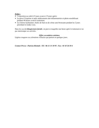 Eviter :
• l’exposition au soleil (15 jours avant et 15 jours après)
• La prise d’Aspirine et autre médicaments anti-inflammatoires et photo-sensibilisant
pendant 48 heures avant le traitement.
• Les lotions hydratantes, huiles de bain ou de crème auto-bronzante pendant les 2 jours
précédant le rendez-vous.
Dans les cas de télangiectasie faciale, on peut se maquiller une heure après le traitement et ne
pas interrompre ses activités.
Effets secondaires minimes
Légères rougeurs ou colorations violacées qui partent en quelques jours.
Contact Presse : Patricia Bénitah : Tél : 06 11 31 10 95 - Fax : 01 45 26 58 6
 