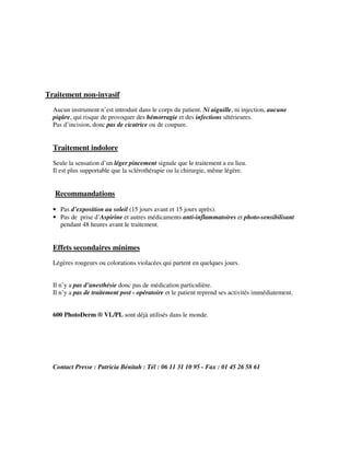 Traitement non-invasif
Aucun instrument n’est introduit dans le corps du patient. Ni aiguille, ni injection, aucune
piqûre, qui risque de provoquer des hémorragie et des infections ultérieures.
Pas d’incision, donc pas de cicatrice ou de coupure.
Traitement indolore
Seule la sensation d’un léger pincement signale que le traitement a eu lieu.
Il est plus supportable que la sclérothérapie ou la chirurgie, même légère.
Recommandations
• Pas d’exposition au soleil (15 jours avant et 15 jours après).
• Pas de prise d’Aspirine et autres médicaments anti-inflammatoires et photo-sensibilisant
pendant 48 heures avant le traitement.
Effets secondaires minimes
Légères rougeurs ou colorations violacées qui partent en quelques jours.
Il n’y a pas d’anesthésie donc pas de médication particulière.
Il n’y a pas de traitement post - opératoire et le patient reprend ses activités immédiatement.
600 PhotoDerm ® VL/PL sont déjà utilisés dans le monde.
Contact Presse : Patricia Bénitah : Tél : 06 11 31 10 95 - Fax : 01 45 26 58 61
 