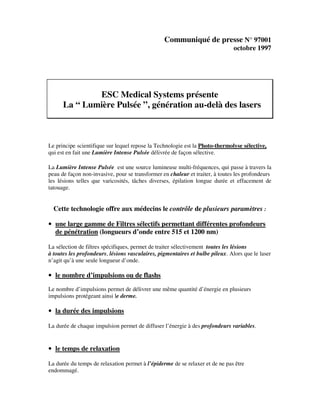 Communiqué de presse N° 97001
octobre 1997
ESC Medical Systems présente
La “ Lumière Pulsée ”, génération au-delà des lasers
Le principe scientifique sur lequel repose la Technologie est la Photo-thermolyse sélective,
qui est en fait une Lumière Intense Pulsée délivrée de façon sélective.
La Lumière Intense Pulsée est une source lumineuse multi-fréquences, qui passe à travers la
peau de façon non-invasive, pour se transformer en chaleur et traiter, à toutes les profondeurs
les lésions telles que varicosités, tâches diverses, épilation longue durée et effacement de
tatouage.
Cette technologie offre aux médecins le contrôle de plusieurs paramètres :
• une large gamme de Filtres sélectifs permettant différentes profondeurs
de pénétration (longueurs d’onde entre 515 et 1200 nm)
La sélection de filtres spécifiques, permet de traiter sélectivement toutes les lésions
à toutes les profondeurs, lésions vasculaires, pigmentaires et bulbe pileux. Alors que le laser
n’agit qu’à une seule longueur d’onde.
• le nombre d’impulsions ou de flashs
Le nombre d’impulsions permet de délivrer une même quantité d’énergie en plusieurs
impulsions protégeant ainsi le derme.
• la durée des impulsions
La durée de chaque impulsion permet de diffuser l’énergie à des profondeurs variables.
• le temps de relaxation
La durée du temps de relaxation permet à l’épiderme de se relaxer et de ne pas être
endommagé.
 