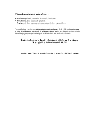 L’énergie produite est absorbée par :
• l’oxyhémoglobine, dans le cas de lésions vasculaires,
• la mélanine, dans le cas de l’épilation,
• les pigments dans le cas des tatouages et des lésions pigmentaires.
Cette technique entraîne une augmentation de température de la cible, qui va coaguler
le sang, lyser la paroi vasculaire ou détruire le bulbe pileux. Le corps effectuera ensuite
un drainage lymphatique naturel pour se débarrasser des particules détruites.
La technologie de la Lumière Pulsée est utilisée par 2 systèmes
l’EpiLight™ et le PhotoDerm® VL/PL
Contact Presse : Patricia Bénitah : Tél : 06 11 31 10 95 - Fax : 01 45 26 58 61
 