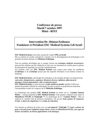 Conférence de presse
Mardi 7 octobre 1997
Hôtel - RITZ
Intervention Dr. Shimon Eckhouse
Fondateur et Président ESC Medical Systems Ldt Israël
ESC Medical Systems à été créée courant de l’année 1992, en Israël.
Dés sa création, la société a décidé de s’orienter vers le développement de technologies et de
produits de pointe destinés à la Médecine Esthétique.
Tous les produits développés par ce groupe servent une technique médicale non-invasive,
pouvant être utilisées par des médecins et cela avec un maximum de confort pour le patient,
lui permettant de reprendre ses activités immédiatement.
Les produits créés par ESC Medical Systems sont conçus pour traiter les problèmes
d’esthétique et de cosmétique perçus par une majorité d’hommes et de femmes comme un
handicap.
ESC Medical Systems a développé des techniques et des produits destinés au traitement des
varicosités, télangiectasies, angiomes, Kératoses diverses, épilation, effacement de
tatouages, lésions pigmentaires, rides et rajeunissement.
ESC Medical Systems est ainsi devenu la seule société au monde capable d’offrir une
gamme de produits utilisant les technologies les plus avancées et proposant un traitement
correspondant à toutes les exigences de la Médecine Esthétique.
La technologie des produits ESC Medical Systems est basée sur la “ Lumière Intense
Pulsée ”, concept propriété de ESC Medical Systems. Cette gamme comporte entre autres le
PhotoDerm ®VL/PL et l’EpiLight ™. La technologie de la “ Lumière Pulsée ” offre au
médecin le contrôle total de plusieurs paramètres, tels qu’une large gamme de longueurs
d’onde, la durée des impulsions ou le temps de relaxation.
Ceci permet au médecin de traiter avec un seul appareil, l’EpiLight ™, toutes couleurs de
peau et de poils pour l’épilation longue durée, et avec le PhotoDerm®VL/PL, tous types de
lésions vasculaires, de lésions pigmentaires et de tatouages.
 