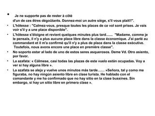 •
•
•

•
•
•

Je ne supporte pas de rester à côté
d'un de ces êtres dégoûtants. Donnez-moi un autre siège, s'il vous plait!!".
L'hôtesse : "Calmez-vous, presque toutes les places de ce vol sont prises. Je vais
voir s'il y a une place disponible".
L'hôtesse s'éloigne et revient quelques minutes plus tard....... "Madame, comme je
le pensais, il n'y a plus aucune place libre dans la classe économique. J'ai parlé au
commandant et il m'a confirmé qu'il n'y a plus de place dans la classe exécutive.
Toutefois, nous avons encore une place en première classe".
No soporto estar al lado de uno de estos seres asquerosos. Deme Vd. Otro asiento,
por favor.
La azafata: « Cálmese, casi todas las plazas de este vuelo están ocupadas. Voy a
ver si hay alguna libre ».
La azafata se aleja y vuelve unos minutos más tarde…… »Señora, tal y como me
figuraba, no hay ningún asiento libre en clase turista. He hablado con el
comandante y me ha confirmado que no hay sitio en la clase bussines. Sin
embargo, sí hay un sitio libre en primera clase ».

 