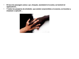 •
•

Et tous les passagers autour, qui, choqués, assistaient à la scène, se levèrent et
applaudirent...
Y todos los pasajeros de alrededor, que asisten sorprendidos a la escena, se levantan y
empiezan a aplaudir…

 