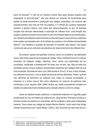 71
série de licenças20
e não há um diretório central. Boa parte desses projetos está
hospedada no SourceForge21
, site que oferece um conjunto de ferramentas para
gestão do desenvolvimento e publicação dos códigos produzidos. Os números são
impressionantes: são mais de 430 mil projetos, 3.7 milhões de usuários registrados
(embora a grande maioria, nem todos são desenvolvedores, já que há diversas
funções não técnicas relacionadas à produção de software livre: comunicação dos
projetos, gestão da própria comunidade ou até a formatação legal de sua distribuição).
Já o diretório de softwares desenvolvidos no SourceForge do qual inúmeros softwares
livres podem ser baixados tem 41,8 milhões de usuários e 4,8 milhões de downloads
diários22
. Vou trabalhar a questão da inserção no mercado mais abaixo, mas esses
números já são prova suficiente da relevância do desenvolvimento de software livre.
No entanto, apesar dos grandes números, temos um problema nas definições
acima: elas tratam apenas da circulação do código. Seria o software livre em si mesmo
composto de qualquer código, diferença única, sendo sua capacidade de ser
consultado, modificado e redistribuído? Em tese, sim; de fato, não. Não há nada nas
condições acima a impor qualquer característica específica aos códigos além de sua
livre circulação. Ele pode ser bom, ruim, feito do jeito A, B ou C. E isso, é bem verdade,
há softwares livres bons, ruins e desenvolvidos de formas diferentes. Porém, quando
nos referimos ao fenômeno do software livre, todos os autores consultados, a
imprensa, e o senso comum têm como referência um conjunto de sistemas mais
conhecidos, Linux, Apache, KDE, GIMP, Drupal, etc. Estes compartilham também um
modelo de desenvolvimento facilitado pela condição aberta ou livre do código.
Antes de explorar esses contornos, é importante entender um segundo papel
fundamental do Unix na história do software livre. Quando Ken Thompson produziu a
primeira versão do sistema em suas férias, ele foi obrigado a optar pela simplicidade
extrema. Como disse seu colega de projeto Dennis Ritchie: “build small neat things
instead of grandiose ones” (apud Weber, 2004, p. 26). Do ponto de vista mais técnico,
20
Disponível em: <http://opensource.org/licenses/alphabetical>. Acesso em 13 dez. 2015.
21
Disponível em: <http://www.sourceforge.net/>. Acesso em 13 dez. 2015.
22
Disponível em: <http://sourceforge.net/about>. Acesso em 13 dez. 2015.
 