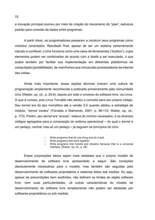 72
a inovação principal ocorreu por meio da criação do mecanismo do “pipe”, estrutura
padrão para conexão de dados entre programas.
A partir disso, os programadores passaram a construir seus programas como
módulos conectados. Resultado final: apesar de ser um sistema extremamente
robusto e confiável, o Unix funciona como uma caixa de ferramentas (“toolbox”), cujos
elementos podem ser combinados de acordo com a tarefa a ser executada, o que
acaba também por facilitar sua implementação em diferentes plataformas de
computação (portabilidade), de mainframes aos minúsculos processadores da internet
das coisas.
Ainda mais importante, essas opções técnicas criaram uma cultura de
programação amplamente reconhecida e praticada primeiramente pela comunidade
Unix (Weber, op. cit., p. 25-8), depois por todo o universo do software livre, via Linux.
O que é curioso, pois Linus Torvalds não adotou o conceito para seu próprio código.
Seu kernel era do tipo monolítico até a versão 2.0 quando adotou a estratégia de
módulo, “kernel modes” (Torvalds e Diamonds, 2001, p. 98-112; Weber, op. cit.,
p. 173). Porém, seu kernel era “enxuto”, tratava do mínimo necessário, e os diversos
códigos agregados para a composição do sistema operacional – do qual o kernel é
um pedaço, central, mas só um pedaço – já seguiam os princípios do Unix:
− Write programs that do one thing and do it well.
− Write programs that work together.
− Write programs that handle text streams because that is a universal
interface. (Weber, op. cit., p. 28)
Essas proposições talvez sejam mais adotadas que o próprio modelo de
desenvolvimento de software livre apresentado a seguir. São condições
absolutamente necessárias para o modelo, mas também são seguidas pelo
desenvolvimento de softwares proprietários e sistemas feitos sob medida. Ou seja,
apesar de precondições bem acolhidas, não definem os limites do objeto software
livre, nem suas particularidades. Já outras características do modelo de
desenvolvimento de software livre simplesmente não podem ser adotadas por
softwares proprietários ou sob medida.
 