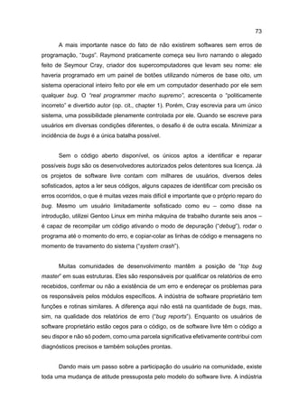 73
A mais importante nasce do fato de não existirem softwares sem erros de
programação, “bugs”. Raymond praticamente começa seu livro narrando o alegado
feito de Seymour Cray, criador dos supercomputadores que levam seu nome: ele
haveria programado em um painel de botões utilizando números de base oito, um
sistema operacional inteiro feito por ele em um computador desenhado por ele sem
qualquer bug. O “real programmer macho supremo”, acrescenta o “politicamente
incorreto” e divertido autor (op. cit., chapter 1). Porém, Cray escrevia para um único
sistema, uma possibilidade plenamente controlada por ele. Quando se escreve para
usuários em diversas condições diferentes, o desafio é de outra escala. Minimizar a
incidência de bugs é a única batalha possível.
Sem o código aberto disponível, os únicos aptos a identificar e reparar
possíveis bugs são os desenvolvedores autorizados pelos detentores sua licença. Já
os projetos de software livre contam com milhares de usuários, diversos deles
sofisticados, aptos a ler seus códigos, alguns capazes de identificar com precisão os
erros ocorridos, o que é muitas vezes mais difícil e importante que o próprio reparo do
bug. Mesmo um usuário limitadamente sofisticado como eu – como disse na
introdução, utilizei Gentoo Linux em minha máquina de trabalho durante seis anos –
é capaz de recompilar um código ativando o modo de depuração (“debug”), rodar o
programa até o momento do erro, e copiar-colar as linhas de código e mensagens no
momento de travamento do sistema (“system crash”).
Muitas comunidades de desenvolvimento mantêm a posição de “top bug
master” em suas estruturas. Eles são responsáveis por qualificar os relatórios de erro
recebidos, confirmar ou não a existência de um erro e endereçar os problemas para
os responsáveis pelos módulos específicos. A indústria de software proprietário tem
funções e rotinas similares. A diferença aqui não está na quantidade de bugs, mas,
sim, na qualidade dos relatórios de erro (“bug reports”). Enquanto os usuários de
software proprietário estão cegos para o código, os de software livre têm o código a
seu dispor e não só podem, como uma parcela significativa efetivamente contribui com
diagnósticos precisos e também soluções prontas.
Dando mais um passo sobre a participação do usuário na comunidade, existe
toda uma mudança de atitude pressuposta pelo modelo do software livre. A indústria
 