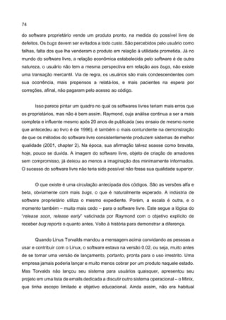 74
do software proprietário vende um produto pronto, na medida do possível livre de
defeitos. Os bugs devem ser evitados a todo custo. São percebidos pelo usuário como
falhas, falta dos que lhe venderam o produto em relação à utilidade prometida. Já no
mundo do software livre, a relação econômica estabelecida pelo software é de outra
natureza, o usuário não tem a mesma perspectiva em relação aos bugs, não existe
uma transação mercantil. Via de regra, os usuários são mais condescendentes com
sua ocorrência, mais propensos a relatá-los, e mais pacientes na espera por
correções, afinal, não pagaram pelo acesso ao código.
Isso parece pintar um quadro no qual os softwares livres teriam mais erros que
os proprietários, mas não é bem assim. Raymond, cuja análise continua a ser a mais
completa e influente mesmo após 20 anos de publicada (seu ensaio de mesmo nome
que antecedeu ao livro é de 1996), é também o mais contundente na demonstração
de que os métodos do software livre consistentemente produzem sistemas de melhor
qualidade (2001, chapter 2). Na época, sua afirmação talvez soasse como bravata,
hoje, pouco se duvida. A imagem do software livre, objeto de criação de amadores
sem compromisso, já deixou ao menos a imaginação dos minimamente informados.
O sucesso do software livre não teria sido possível não fosse sua qualidade superior.
O que existe é uma circulação antecipada dos códigos. São as versões alfa e
beta, obviamente com mais bugs, o que é naturalmente esperado. A indústria de
software proprietário utiliza o mesmo expediente. Porém, a escala é outra, e o
momento também – muito mais cedo – para o software livre. Este segue a lógica do
“release soon, release early” vaticinada por Raymond com o objetivo explícito de
receber bug reports o quanto antes. Volto à história para demonstrar a diferença.
Quando Linus Torvalds mandou a mensagem acima convidando as pessoas a
usar e contribuir com o Linux, o software estava na versão 0.02, ou seja, muito antes
de se tornar uma versão de lançamento, portanto, pronta para o uso irrestrito. Uma
empresa jamais poderia lançar e muito menos cobrar por um produto naquele estado.
Mas Torvalds não lançou seu sistema para usuários quaisquer, apresentou seu
projeto em uma lista de emails dedicada a discutir outro sistema operacional – o Minix,
que tinha escopo limitado e objetivo educacional. Ainda assim, não era habitual
 