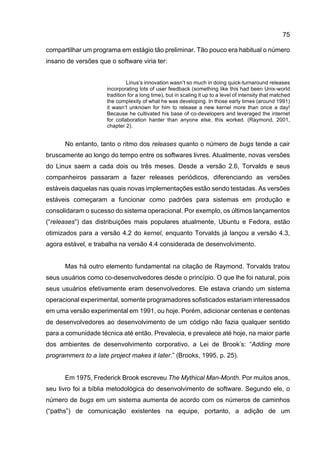 75
compartilhar um programa em estágio tão preliminar. Tão pouco era habitual o número
insano de versões que o software viria ter:
Linus’s innovation wasn’t so much in doing quick-turnaround releases
incorporating lots of user feedback (something like this had been Unix-world
tradition for a long time), but in scaling it up to a level of intensity that matched
the complexity of what he was developing. In those early times (around 1991)
it wasn’t unknown for him to release a new kernel more than once a day!
Because he cultivated his base of co-developers and leveraged the internet
for collaboration harder than anyone else, this worked. (Raymond, 2001,
chapter 2).
No entanto, tanto o ritmo dos releases quanto o número de bugs tende a cair
bruscamente ao longo do tempo entre os softwares livres. Atualmente, novas versões
do Linux saem a cada dois ou três meses. Desde a versão 2.6, Torvalds e seus
companheiros passaram a fazer releases periódicos, diferenciando as versões
estáveis daquelas nas quais novas implementações estão sendo testadas. As versões
estáveis começaram a funcionar como padrões para sistemas em produção e
consolidaram o sucesso do sistema operacional. Por exemplo, os últimos lançamentos
(“releases”) das distribuições mais populares atualmente, Ubuntu e Fedora, estão
otimizados para a versão 4.2 do kernel, enquanto Torvalds já lançou a versão 4.3,
agora estável, e trabalha na versão 4.4 considerada de desenvolvimento.
Mas há outro elemento fundamental na citação de Raymond. Torvalds tratou
seus usuários como co-desenvolvedores desde o princípio. O que lhe foi natural, pois
seus usuários efetivamente eram desenvolvedores. Ele estava criando um sistema
operacional experimental, somente programadores sofisticados estariam interessados
em uma versão experimental em 1991, ou hoje. Porém, adicionar centenas e centenas
de desenvolvedores ao desenvolvimento de um código não fazia qualquer sentido
para a comunidade técnica até então. Prevalecia, e prevalece até hoje, na maior parte
dos ambientes de desenvolvimento corporativo, a Lei de Brook’s: “Adding more
programmers to a late project makes it later.” (Brooks, 1995, p. 25).
Em 1975, Frederick Brook escreveu The Mythical Man-Month. Por muitos anos,
seu livro foi a bíblia metodológica do desenvolvimento de software. Segundo ele, o
número de bugs em um sistema aumenta de acordo com os números de caminhos
(“paths”) de comunicação existentes na equipe, portanto, a adição de um
 