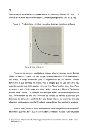 76
desenvolvedor aumentaria a complexidade de acordo com a fórmula: N * (N - 1) / 2
(onde N é o número de desenvolvedores), uma função logarítmica (op. cit., p. 18):
Figura 5 − Produtividade individual mensal no desenvolvimento de software
Fonte: Brooks, 1995, p. 18
Tomando, novamente, o cuidado de colocar o homem em seu tempo, Brooks
fala da perspectiva do gestor de uma equipe de desenvolvimento. Está defendendo o
seu tempo, o tempo necessário para a programação de um sistema. Precisa
demonstrar o que conhece na prática. Veja a citação que ele usa para abrir seu
segundo capítulo, cujo título repete o nome do livro: “Good cooking takes time. If you
are made to wait, it is to serve you better, and to please you. Menu of Restaurant
Antoine, New Orleans.” Os preceitos indicados por Brooks, largamente seguidos até
hoje, fundamentam-se em uma estrutura de divisão de tarefas sustentada por
dinâmicas de comando e controle. Em seu denso tratado, ele examinou diversas
situações, coletou dados, propôs fórmulas e boas práticas. Seu receituário funciona.
Apesar disso, relatório anual recentemente publicado pela Linux Foundation23
dá conta de que mais de 11.800 desenvolvedores, vindos de mais de 1.200 empresas
23
Disponível em: <http://www.linuxfoundation.org/publications/linux-foundation/who-writes-linux-2015>. Acesso
em 07 dez. 2015.
 