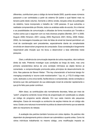 77
diferentes, contribuíram para o código do kernel desde 2005, quando esses números
passaram a ser controlados a partir do sistema Git (sobre o qual falarei mais na
terceira parte deste volume). Somente a última versão, lançada antes da publicação
do relatório, havia incorporado o trabalho de 1.400 pessoas. O que subverteu a
realidade compreendida por Brooks, todos os analistas estão de acordo, foi a internet
e as possibilidades de comunicação a utilizadas de forma inovadora por Torvalds e
muitos outros que o seguiram com os mais diversos projetos (Benkler, 2011 e 2006;
Duguid, 2006; Himanen, 2001; Lessig, 2005; Raymond, 2001; Shirky, 2008; Weber,
2004). As mensagens trocadas por meio de listas de email da Usenet permitiram um
nível de coordenação sem precedentes, especialmente diante da complexidade
envolvida em desenvolver programas de computador. Essa constatação é largamente
responsável pela intuição que me levou a desenvolver a tese defendida nesta
pesquisa.
Claro, a eficiência da comunicação depende de outros requisitos, não é atributo
direto da rede. Pretendo investigar suas condições ao longo do texto, mas uma
primeira característica deriva de uma condição intrínseca ao objeto técnico já
comentada: a componentização promovida pelos princípios de desenvolvimento do
Unix. Nas palavras de Steven Weber: “The key characteristic of technical design for
managing complexity is ‘source code modularization’.” (op. cit., p 172) O código mais
curto, dedicado a uma única tarefa, facilita leitura e compreensão, dando condições a
terceiros que não participaram de sua elaboração inicial de entender rapidamente o
que já foi feito para poder contribuir.
Além disso, as contribuições são normalmente discretas, feitas por meio de
“patch”, programa contendo novas linhas de programação em substituição ou adição
ao código do programa sendo alterado. Em sua vasta maioria são pequenas
alterações. Casos de renovação ou acréscimo de seções inteiras de um código são
raros. Existe uma natureza incremental na prática do desenvolvimento que se estende
além do mecanismo do release.
A avaliação dos patches também funciona em ciclos rápidos. Os patches não
dependem de planejamento prévio e devem ser submetidos o quanto antes. Como há
vários indivíduos trabalhando no mesmo código, uma modificação impacta as
 
