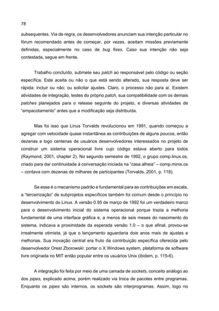 78
subsequentes. Via de regra, os desenvolvedores anunciam sua intenção particular no
fórum recomendado antes de começar, por vezes, aceitam missões previamente
definidas, especialmente no caso de bug fixes. Caso sua intenção não seja
contestada, segue em frente.
Trabalho concluído, submete seu patch ao responsável pelo código ou seção
específica. Este aceita ou não o que está sendo alterado, sua resposta deve ser
rápida: incluir ou não; ou solicitar ajustes. Claro, o processo não para aí. Existem
atividades de integração, testes do próprio patch, sua compatibilidade com os demais
patches planejados para o release seguinte do projeto, e diversas atividades de
“empacotamento” antes que a modificação seja distribuída.
Mas foi isso que Linus Torvalds revolucionou em 1991, quando começou a
agregar com velocidade quase instantânea as contribuições de alguns poucos, então
dezenas e logo centenas de usuários desenvolvedores interessados no projeto de
construir um sistema operacional livre cujo código estava aberto para todos
(Raymond, 2001, chapter 2). No segundo semestre de 1992, o grupo comp.linux.os,
criado para dar continuidade à conversação iniciada na “casa alheia” – comp.minix.os
– contava com dezenas de milhares de participantes (Torvalds, 2001, p. 118).
Se esse é o mecanismo padrão e fundamental para as contribuições em escala,
a “terceirização” de subprojetos específicos também foi comum desde o princípio no
desenvolvimento do Linux. A versão 0.95 de março de 1992 foi um verdadeiro marco
para o desenvolvimento inicial do sistema operacional porque trazia a melhoria
fundamental de uma interface gráfica e, a menos de seis meses do nascimento do
sistema, indicava a proximidade da esperada versão 1.0 – o que afinal, provou-se
irrealmente otimista, já que o lançamento aguardaria dois anos mais de ajustes e
melhorias. Sua inovação central era fruto da contribuição específica oferecida pelo
desenvolvedor Orest Zborowski: portar o X Windows system, plataforma de software
livre originada no MIT então popular entre os usuários Unix (ibidem, p. 115-6).
A integração foi feita por meio de uma camada de sockets, conceito análogo ao
dos pipes, explicado acima, porém realizado via troca de pacotes entre programas.
Enquanto os pipes são internos, os sockets são interprogramas. Assim, logo no
 