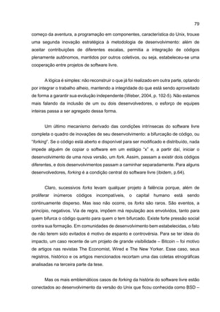 79
começo da aventura, a programação em componentes, característica do Unix, trouxe
uma segunda inovação estratégica à metodologia de desenvolvimento: além de
aceitar contribuições de diferentes escalas, permitia a integração de códigos
plenamente autônomos, mantidos por outros coletivos, ou seja, estabeleceu-se uma
cooperação entre projetos de software livre.
A lógica é simples: não reconstruir o que já foi realizado em outra parte, optando
por integrar o trabalho alheio, mantendo a integridade do que está sendo aproveitado
de forma a garantir sua evolução independente (Weber, 2004, p. 102-5). Não estamos
mais falando da inclusão de um ou dois desenvolvedores, o esforço de equipes
inteiras passa a ser agregado dessa forma.
Um último mecanismo derivado das condições intrínsecas do software livre
completa o quadro de inovações de seu desenvolvimento: a bifurcação de código, ou
“forking”. Se o código está aberto e disponível para ser modificado e distribuído, nada
impede alguém de copiar o software em um estágio “x” e, a partir daí, iniciar o
desenvolvimento de uma nova versão, um fork. Assim, passam a existir dois códigos
diferentes, e dois desenvolvimentos passam a caminhar separadamente. Para alguns
desenvolvedores, forking é a condição central do software livre (ibidem, p.64).
Claro, sucessivos forks levam qualquer projeto à falência porque, além de
proliferar inúmeros códigos incompatíveis, o capital humano está sendo
continuamente disperso. Mas isso não ocorre, os forks são raros. São eventos, a
princípio, negativos. Via de regra, impõem má reputação aos envolvidos, tanto para
quem bifurca o código quanto para quem o tem bifurcado. Existe forte pressão social
contra sua formação. Em comunidades de desenvolvimento bem estabelecidas, o fato
de não terem sido evitados é motivo de espanto e controvérsia. Para se ter ideia do
impacto, um caso recente de um projeto de grande visibilidade – Bitcoin – foi motivo
de artigos nas revistas The Economist, Wired e The New Yorker. Esse caso, seus
registros, histórico e os artigos mencionados recortam uma das coletas etnográficas
analisadas na terceira parte da tese.
Mas os mais emblemáticos casos de forking da história do software livre estão
conectados ao desenvolvimento da versão do Unix que ficou conhecida como BSD –
 