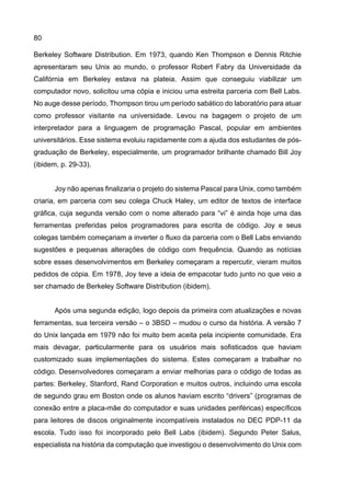 80
Berkeley Software Distribution. Em 1973, quando Ken Thompson e Dennis Ritchie
apresentaram seu Unix ao mundo, o professor Robert Fabry da Universidade da
Califórnia em Berkeley estava na plateia. Assim que conseguiu viabilizar um
computador novo, solicitou uma cópia e iniciou uma estreita parceria com Bell Labs.
No auge desse período, Thompson tirou um período sabático do laboratório para atuar
como professor visitante na universidade. Levou na bagagem o projeto de um
interpretador para a linguagem de programação Pascal, popular em ambientes
universitários. Esse sistema evoluiu rapidamente com a ajuda dos estudantes de pós-
graduação de Berkeley, especialmente, um programador brilhante chamado Bill Joy
(ibidem, p. 29-33).
Joy não apenas finalizaria o projeto do sistema Pascal para Unix, como também
criaria, em parceria com seu colega Chuck Haley, um editor de textos de interface
gráfica, cuja segunda versão com o nome alterado para “vi” é ainda hoje uma das
ferramentas preferidas pelos programadores para escrita de código. Joy e seus
colegas também começariam a inverter o fluxo da parceria com o Bell Labs enviando
sugestões e pequenas alterações de código com frequência. Quando as notícias
sobre esses desenvolvimentos em Berkeley começaram a repercutir, vieram muitos
pedidos de cópia. Em 1978, Joy teve a ideia de empacotar tudo junto no que veio a
ser chamado de Berkeley Software Distribution (ibidem).
Após uma segunda edição, logo depois da primeira com atualizações e novas
ferramentas, sua terceira versão – o 3BSD – mudou o curso da história. A versão 7
do Unix lançada em 1979 não foi muito bem aceita pela incipiente comunidade. Era
mais devagar, particularmente para os usuários mais sofisticados que haviam
customizado suas implementações do sistema. Estes começaram a trabalhar no
código. Desenvolvedores começaram a enviar melhorias para o código de todas as
partes: Berkeley, Stanford, Rand Corporation e muitos outros, incluindo uma escola
de segundo grau em Boston onde os alunos haviam escrito “drivers” (programas de
conexão entre a placa-mãe do computador e suas unidades periféricas) específicos
para leitores de discos originalmente incompatíveis instalados no DEC PDP-11 da
escola. Tudo isso foi incorporado pelo Bell Labs (ibidem). Segundo Peter Salus,
especialista na história da computação que investigou o desenvolvimento do Unix com
 
