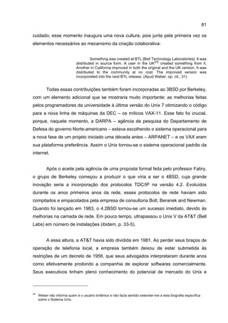 81
cuidado, esse momento inaugura uma nova cultura, pois junta pela primeira vez os
elementos necessários ao mecanismo da criação colaborativa:
Something was created at BTL [Bell Technology Laboratories]. It was
distributed in source form. A user in the UK
[24]
created something from it.
Another in California improved in both the original and the UK version. It was
distributed to the community at no cost. The improved version was
incorporated into the next BTL release. (Apud Weber, op. cit., 31)
Todas essas contribuições também foram incorporadas ao 3BSD por Berkeley,
com um elemento adicional que se mostraria muito importante: as melhorias feitas
pelos programadores da universidade à última versão do Unix 7 otimizando o código
para a nova linha de máquinas da DEC – os míticos VAX-11. Esse fato foi crucial,
porque, naquele momento, a DARPA – agência de pesquisa do Departamento de
Defesa do governo Norte-americano – estava escolhendo o sistema operacional para
a nova fase de um projeto iniciado uma década antes – ARPANET – e os VAX eram
sua plataforma preferência. Assim o Unix tornou-se o sistema operacional padrão da
internet.
Após o aceite pela agência de uma proposta formal feita pelo professor Fabry,
o grupo de Berkeley começou a produzir o que viria a ser o 4BSD, cuja grande
inovação seria a incorporação dos protocolos TDC/IP na versão 4.2. Evoluídos
durante os anos primeiros anos da rede, esses protocolos de rede haviam sido
compilados e empacotados pela empresa de consultoria Bolt, Beranek and Newman.
Quando foi lançado em 1983, o 4.2BSD tornou-se um sucesso imediato, devido às
melhorias na camada de rede. Em pouco tempo, ultrapassou o Unix V da AT&T (Bell
Labs) em número de instalações (ibidem, p. 33-5).
A essa altura, a AT&T havia sido dividida em 1981. Ao perder seus braços de
operação de telefonia local, a empresa também deixou de estar submetida às
restrições de um decreto de 1956, que seus advogados interpretaram durante anos
como efetivamente proibindo a companhia de explorar softwares comercialmente.
Seus executivos tinham pleno conhecimento do potencial de mercado do Unix e
24
Weber não informa quem é o usuário britânico e não fazia sentido estender-me a esta biografia específica
sobre o Sistema Unix.
 