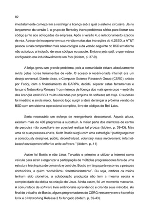 82
imediatamente começaram a restringir a licença sob a qual o sistema circulava. Já no
lançamento da versão 3, o grupo de Berkeley tivera problemas sérios para liberar seu
código junto aos advogados da empresa. Após a versão 4, o relacionamento azedou
de vez. Apesar de incorporar em sua versão muitas das inovações do 4.2BSD, a AT&T
passou a não compartilhar mais seus códigos e da versão seguinte do BSD em diante
não autorizou a inclusão de seus códigos no pacote. Embora seja sutil, o que estava
configurado era indubitavelmente um fork (ibidem, p. 37-9).
A briga gerou um grande problema, pois a comunidade estava absolutamente
ávida pelas novas ferramentas de rede. O acesso à recém-criada internet era um
desejo universal. Diante disso, o Computer Science Research Group (CSRG), criado
por Fabry, com o financiamento da DARPA, decidiu separar estas ferramentas e
lançar o Networking Release 1 com termos de licença dos mais generosos – embrião
das licenças estilo BSD muito utilizadas por projetos de software até hoje. O sucesso
foi imediato e ainda maior, fazendo logo surgir a ideia de lançar a próxima versão do
BSD com um sistema operacional completo, livre de códigos do Bell Labs.
Seria necessário um esforço de reengenharia descomunal. Àquela altura,
existiam mais de 400 programas a substituir. A maior parte dos membros do centro
de pesquisa não acreditava ser possível realizar tal proeza (ibidem, p. 39-43). Mas
uma de suas pessoas-chave, Keith Bostic surgiu com uma estratégia: “putting together
a consciously designed, public, decentralized, voluntary mass involvement, Internet-
based development effort to write software.” (ibidem, p. 41)
Assim foi Bostic e não Linus Torvalds o primeiro a utilizar a internet como
veículo para atrair e organizar a participação de múltiplos programadores fora de uma
estrutura hierárquica de comando e controle. Bostic em larga parte recorreu a pessoas
conhecidas, a quem “sensibilizou determinadamente”. Ou seja, embora os meios
tenham sido pioneiros, a colaboração produzida não tem a mesma escala e
complexidade da obtida na criação do Linux. Ainda assim, foi um momento marcante.
A comunidade de software livre embrionária aprendendo e criando seus métodos. Ao
final do trabalho de Bostic, alguns programadores do CSRG reescreveram o kernel do
Unix e o Networking Release 2 foi lançado (ibidem, p. 39-43).
 