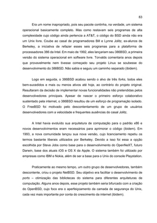83
Era um nome inapropriado, pois seu pacote continha, na verdade, um sistema
operacional basicamente completo. Mas como restavam seis programas de alta
complexidade cujo código ainda pertencia a AT&T, o código do BSD ainda não era
um Unix livre. Coube ao casal de programadores Bill e Lynne Jolitz, ex-alunos de
Berkeley, a iniciativa de refazer esses seis programas para a plataforma de
processadores 386 da Intel. Em maio de 1992, eles lançariam seu 386BSD, a primeira
versão do sistema operacional em software livre. Torvalds comentaria anos depois
que provavelmente nem tivesse começado seu projeto Linux se soubesse do
desenvolvimento do 386BSD. Não sabia e seguiu um caminho separado (ibidem).
Logo em seguida, o 386BSD acabou sendo o alvo de três forks, todos eles
bem-sucedidos e mais ou menos ativos até hoje, ao contrário do projeto original.
Resultaram da decisão de implementar novas funcionalidades não pretendidas pelos
desenvolvedores principais. Apesar de nascer o primeiro esforço colaborativo
sustentado pela internet, o 386BSD resultou de um esforço de programação isolado.
O FreeBSD foi motivado pelo descontentamento de um grupo de usuários
desenvolvedores com a velocidade e frequentes ausências do casal Jolitz.
A Intel havia evoluído sua arquitetura de computação para o padrão x86 e
novos desenvolvimentos eram necessários para aprimorar o código (ibidem). Em
1993, a nova comunidade lançou sua nova versão, cujo licenciamento repetiu os
termos bastante liberais utilizados por Berkeley. Devido a isso foi essa a opção
escolhida por Steve Jobs como base para o desenvolvimento do OpenNeXT, futuro
Darwin, base dos atuais iOS e OS X da Apple. O sistema também foi utilizado por
empresas como IBM e Nokia, além de ser a base para o Unix do console Playstation.
Praticamente ao mesmo tempo, um outro grupo de desenvolvedores, também
descontente, criou o projeto NetBSD. Seu objetivo era facilitar o desenvolvimento de
ports – otimização das bibliotecas do sistema para diferentes arquiteturas de
computação. Alguns anos depois, esse projeto também seria bifurcado com a criação
do OpenBSD, cujo foco era o aperfeiçoamento da camada de segurança do Unix,
cada vez mais importante por conta do crescimento da internet (ibidem).
 
