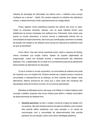 85
indústria de tecnologia da informação nos últimos anos: o software como serviço
(“software as a service” - SaaS). De maneira especial na indústria dos aplicativos
móveis, o desenvolvimento é feito majoritariamente em código aberto.
Posso registrar minha experiência pessoal dos últimos dez anos no setor.
Todas as empresas iniciantes, startups, com as quais trabalhei tinham suas
plataformas de serviço recheadas com software livre. Felizmente, tanto nesse caso
quanto no mundo corporativo, é comum vermos a colaboração intensa com as
comunidades de desenvolvimento, não é raro que contribuições caminhem no sentido
da solução sob medida ou do software como serviço de volta para os softwares livres
do qual se beneficiam.
Como último, mas não menos importante ponto, sobre a natureza do forking,
vamos considerar sua função criativa. Apesar da suposta objetividade da
programação, muitos dos embates durante o desenvolvimento são totalmente
abstratos. Pior, a objetividade de um teste só é normalmente possível se plenamente
desenvolvidas as alternativas em discussão.
O que é inviável no mundo corporativo, na comunidade de software livre pode
ser resolvido com um simples fork. Embora dividam-se o capital humano e social da
comunidade, e sobreponham-se os esforços, ao final, existirão dois objetos, duas
alternativas. Mesmo levando-se em conta que a maior parte das iniciativas são
descartadas antes de tornarem-se forks, há um enorme aprendizado.
Mantidas as definições acima, das quais a de Weber é o melhor balanço entre
concisão e detalhe, proponho três novos critérios para definir o método comunitário
de desenvolvimento do software livre:
1. Usuários parceiros: ao abrir o código, inverte-se a lógica da relação com
os usuários, não mais clientes passivos da ação do software, pois o acesso
lhes permite definir problemas com mais precisão, e os canais de
comunicação com a comunidade de desenvolvimento lhes permite
participar de sua solução, assim como ativar estratégias paliativas;
 