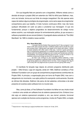 87
Em sua biografia feita em parceria com o biografado, Williams retrata como a
decisão de lançar o projeto GNU em setembro de 1983 foi difícil para Stallman, mas,
uma vez tomada, tornou-se sua fonte de energia inesgotável. Ele não apenas seria
capaz de realizar alguns prodígios de programação, como seria capaz de arregimentar
companheiros para sua batalha. O trato humano continuava difícil, mas não havia
qualquer dificuldade em subir ao palco e proclamar sua mensagem. O que era
fundamental, porque o objetivo pragmático do desenvolvimento de código nunca
esteve sozinho, sua motivação sempre foi eminentemente política, já que acusava o
software proprietário de ser amoral (ibidem). O parágrafo abaixo extraído do “The GNU
Manifesto” de 1985 é cristalino nesse sentido:
Why I Must Write GNU
I consider that the Golden Rule requires that if I like a program I must
share it with other people who like it. Software sellers want to divide the users
and conquer them, making each user agree not to share with others. I refuse
to break solidarity with other users in this way. I cannot in good conscience
sign a nondisclosure agreement or a software license agreement. For years I
worked within the Artificial Intelligence Lab to resist such tendencies and other
inhospitalities, but eventually they had gone too far: I could not remain in an
institution where such things are done for me against my will.
So that I can continue to use computers without dishonor, I have
decided to put together a sufficient body of free software so that I will be able
to get along without any software that is not free. I have resigned from the AI
Lab to deny MIT any legal excuse to prevent me from giving GNU away.
25
O manifesto foi lançado logo depois do primeiro programa distribuído pelo
projeto – GNU Emacs. Logo em seguida, ainda em 1985, Stallman constituiu a Free
Software Foundation com um grupo de companheiros programadores contribuintes do
Projeto GNU. A princípio, a organização girou em torno do Projeto GNU, mas com o
alargamento do movimento, sua ação política foi avançando continuamente. Durante
as últimas três décadas, Stallman não parou de dar palestras, entrevistas e de estar
presente em eventos sobre software livre no mundo todo.
Mas, como já disse, a Free Software Foundation iria falhar em seu intuito inicial
– construir uma versão em software livre do sistema operacional Unix. Embora Linux
não seja um sistema operacional completo e, sim, seu kernel, portanto, funcional
apenas com a adição de diversos outros programas, muitos do Projeto GNU, a criação
25
Disponível em: <http://www.gnu.org/gnu/manifesto.html>. Acesso em 10 dez. 2015.
 