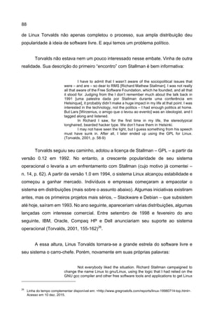 88
de Linux Torvalds não apenas completou o processo, sua ampla distribuição deu
popularidade à ideia de software livre. E aqui temos um problema político.
Torvalds não estava nem um pouco interessado nesse embate. Vinha de outra
realidade. Sua descrição do primeiro “encontro” com Stallman é bem informativa:
I have to admit that I wasn’t aware of the sociopolitical issues that
were – and are – so dear to RMS [Richard Mathew Stallman]. I was not really
all that aware of the Free Software Foundation, which he founded, and all that
it stood for. Judging from the I don’t remember much about the talk back in
1991 [uma palestra dada por Stallman durante uma conferência em
Helsinque], it probably didn’t make a huge impact in my life at that point. I was
interested in the technology, not the politics – I had enough politics at home.
But Lars [Wirzenius, o amigo que o levou ao evento] was an ideologist, and I
tagged along and listened.
In Richard I saw, for the first time in my life, the stereotypical
longhaired, bearded hacker type. We don’t have them in Helsinki.
I may not have seen the light, but I guess something from his speech
must have sunk in. After all, I later ended up using the GPL for Linux.
(Torvalds, 2001, p. 58-9)
Torvalds seguiu seu caminho, adotou a licença de Stallman – GPL – a partir da
versão 0.12 em 1992. No entanto, a crescente popularidade de seu sistema
operacional o levaria a um enfrentamento com Stallman (cujo motivo já comentei –
n. 14, p. 62). A partir da versão 1.0 em 1994, o sistema Linux alcançou estabilidade e
começou a ganhar mercado. Indivíduos e empresas começaram a empacotar o
sistema em distribuições (mais sobre o assunto abaixo). Algumas iniciativas existiram
antes, mas os primeiros projetos mais sérios, – Slackware e Debian – que subsistem
até hoje, saíram em 1993. No ano seguinte, apareceriam várias distribuições, algumas
lançadas com interesse comercial. Entre setembro de 1998 e fevereiro do ano
seguinte, IBM, Oracle, Compaq HP e Dell anunciariam seu suporte ao sistema
operacional (Torvalds, 2001, 155-162)26
.
A essa altura, Linus Torvalds tornara-se a grande estrela do software livre e
seu sistema o carro-chefe. Porém, novamente em suas próprias palavras:
Not everybody liked the situation. Richard Stallman campaigned to
change the name Linux to gnu/Linux, using the logic that I had relied on the
GNU gcc compiler and other free software tools and applications to get Linux
26
Linha do tempo complementar disponível em: <http://www.gregroelofs.com/reports/linux-19980714-top.html>.
Acesso em 10 dez. 2015.
 