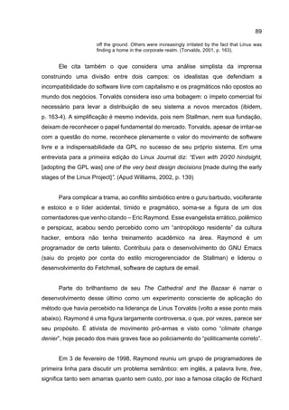 89
off the ground. Others were increasingly irritated by the fact that Linux was
finding a home in the corporate realm. (Torvalds, 2001, p. 163).
Ele cita também o que considera uma análise simplista da imprensa
construindo uma divisão entre dois campos: os idealistas que defendiam a
incompatibilidade do software livre com capitalismo e os pragmáticos não opostos ao
mundo dos negócios. Torvalds considera isso uma bobagem: o ímpeto comercial foi
necessário para levar a distribuição de seu sistema a novos mercados (ibidem,
p. 163-4). A simplificação é mesmo indevida, pois nem Stallman, nem sua fundação,
deixam de reconhecer o papel fundamental do mercado. Torvalds, apesar de irritar-se
com a questão do nome, reconhece plenamente o valor do movimento de software
livre e a indispensabilidade da GPL no sucesso de seu próprio sistema. Em uma
entrevista para a primeira edição do Linux Journal diz: “Even with 20/20 hindsight,
[adopting the GPL was] one of the very best design decisions [made during the early
stages of the Linux Project]”. (Apud Williams, 2002, p. 139)
Para complicar a trama, ao conflito simbiótico entre o guru barbudo, vociferante
e estoico e o líder acidental, tímido e pragmático, soma-se a figura de um dos
comentadores que venho citando – Eric Raymond. Esse evangelista errático, polêmico
e perspicaz, acabou sendo percebido como um “antropólogo residente” da cultura
hacker, embora não tenha treinamento acadêmico na área. Raymond é um
programador de certo talento. Contribuiu para o desenvolvimento do GNU Emacs
(saiu do projeto por conta do estilo microgerenciador de Stallman) e liderou o
desenvolvimento do Fetchmail, software de captura de email.
Parte do brilhantismo de seu The Cathedral and the Bazaar é narrar o
desenvolvimento desse último como um experimento consciente de aplicação do
método que havia percebido na liderança de Linus Torvalds (volto a esse ponto mais
abaixo). Raymond é uma figura largamente controversa, o que, por vezes, parece ser
seu propósito. É ativista de movimento pró-armas e visto como “climate change
denier”, hoje pecado dos mais graves face ao policiamento do “politicamente correto”.
Em 3 de fevereiro de 1998, Raymond reuniu um grupo de programadores de
primeira linha para discutir um problema semântico: em inglês, a palavra livre, free,
significa tanto sem amarras quanto sem custo, por isso a famosa citação de Richard
 
