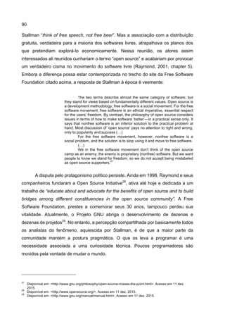 90
Stallman “think of free speech, not free beer”. Mas a associação com a distribuição
gratuita, verdadeira para a maioria dos softwares livres, atrapalhava os planos dos
que pretendiam explorá-lo economicamente. Nessa reunião, os atores assim
interessados ali reunidos cunhariam o termo “open source” e acabariam por provocar
um verdadeiro cisma no movimento do software livre (Raymond, 2001, chapter 5).
Embora a diferença possa estar contemporizada no trecho do site da Free Software
Foundation citado acima, a resposta de Stallman à época é veemente:
The two terms describe almost the same category of software, but
they stand for views based on fundamentally different values. Open source is
a development methodology; free software is a social movement. For the free
software movement, free software is an ethical imperative, essential respect
for the users' freedom. By contrast, the philosophy of open source considers
issues in terms of how to make software ‘better’—in a practical sense only. It
says that nonfree software is an inferior solution to the practical problem at
hand. Most discussion of ‘open source’ pays no attention to right and wrong,
only to popularity and success (…)
For the free software movement, however, nonfree software is a
social problem, and the solution is to stop using it and move to free software.
(…)
We in the free software movement don't think of the open source
camp as an enemy; the enemy is proprietary (nonfree) software. But we want
people to know we stand for freedom, so we do not accept being mislabeled
as open source supporters.
27
A disputa pelo protagonismo político persiste. Ainda em 1998, Raymond e seus
companheiros fundaram a Open Source Initiative28
, ativa até hoje e dedicada a um
trabalho de “educate about and advocate for the benefits of open source and to build
bridges among different constituencies in the open source community”. A Free
Software Foundation, prestes a comemorar seus 30 anos, tampouco perdeu sua
vitalidade. Atualmente, o Projeto GNU abriga o desenvolvimento de dezenas e
dezenas de projetos29
. No entanto, a percepção compartilhada por basicamente todos
os analistas do fenômeno, aquiescida por Stallman, é de que a maior parte da
comunidade mantém a postura pragmática. O que os leva a programar é uma
necessidade associada a uma curiosidade técnica. Poucos programadores são
movidos pela vontade de mudar o mundo.
27
Disponível em: <http://www.gnu.org/philosophy/open-source-misses-the-point.html>. Acesso em 11 dez.
2015.
28
Disponível em: <http://www.opensource.org/>. Acesso em 11 dez. 2015.
29
Disponível em: <http://www.gnu.org/manual/manual.html>. Acesso em 11 dez. 2015.
 
