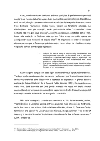91
Claro, não há qualquer dicotomia entre as posições. É perfeitamente possível
aceitar e até mesmo trabalhar sob as duas motivações ao mesmo tempo. O problema
está na radicalização desnecessária e contraprodutiva de boa parte dos membros da
Free Software Foundation. Muitas vezes, beiram ao fanatismo religioso. As
distribuições Linux, por exemplo, estão praticamente todas “condenadas” como
software não livre por seus critérios30
. Já entre as distribuições listadas como 100%
livres pela fundação de Stallman, não vejo um único nome conhecido, apesar de
acompanhar esse mercado há alguns anos31
. O argumento é evitar o “contágio”
desses pacotes por softwares proprietários como demonstram os critérios expostos
na página com as distribuições rejeitadas:
− They do not have a policy of only including free software, and
removing nonfree software if it is discovered. Most of them have
no clear policy on what software they'll accept or reject at all. The
distributions that do have a policy unfortunately aren't strict
enough, as explained below.
− The kernel that they distribute (in most cases, Linux) includes
“blobs”: pieces of object code distributed without source, usually
firmware to run some device.
É um exagero, porque sem esse rigor, o software livre já é profundamente viral.
Também acaba sendo agressivo na mesma medida em que é apelativo comparar a
liberdade pretendida para código com a liberdade de expressão. A grande sacada
política de Richard Stallman foi a General Public License (GPL). Ela garantiu esse
efeito viral. Está baseada em uma genial inversão da lógica do direito autoral
construída sob os termos da lei que protege esse mesmo direito. O papel fundamental
da licença também é consenso na bibliografia consultada.
Não seria inadequado conectar sua relevância ao fato de termos dois juristas,
Yochai Benkler e Lawrence Lessig, entre os analistas mais influentes do fenômeno.
Após descrever o mecanismo básico da licença Benkler, diretor do Berkmen Center
for Internet and Society na Universidade de Harvard, chega a afirmar: “This model of
licensing is the most important institutional innovation of the free software movement.”
(2006, chapter 3).
30
Disponível em: <http://www.gnu.org/distros/common-distros.html>. Acesso em 11 dez. 2015.
31
Disponível em: <http://www.gnu.org/distros/free-distros.html>. Acesso em 11 dez. 2015.
 