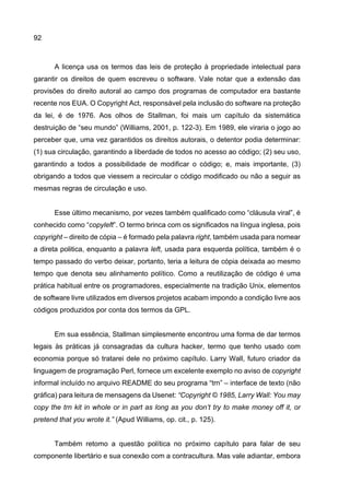 92
A licença usa os termos das leis de proteção à propriedade intelectual para
garantir os direitos de quem escreveu o software. Vale notar que a extensão das
provisões do direito autoral ao campo dos programas de computador era bastante
recente nos EUA. O Copyright Act, responsável pela inclusão do software na proteção
da lei, é de 1976. Aos olhos de Stallman, foi mais um capítulo da sistemática
destruição de “seu mundo” (Williams, 2001, p. 122-3). Em 1989, ele viraria o jogo ao
perceber que, uma vez garantidos os direitos autorais, o detentor podia determinar:
(1) sua circulação, garantindo a liberdade de todos no acesso ao código; (2) seu uso,
garantindo a todos a possibilidade de modificar o código; e, mais importante, (3)
obrigando a todos que viessem a recircular o código modificado ou não a seguir as
mesmas regras de circulação e uso.
Esse último mecanismo, por vezes também qualificado como “cláusula viral”, é
conhecido como “copyleft”. O termo brinca com os significados na língua inglesa, pois
copyright – direito de cópia – é formado pela palavra right, também usada para nomear
a direta politica, enquanto a palavra left, usada para esquerda política, também é o
tempo passado do verbo deixar, portanto, teria a leitura de cópia deixada ao mesmo
tempo que denota seu alinhamento político. Como a reutilização de código é uma
prática habitual entre os programadores, especialmente na tradição Unix, elementos
de software livre utilizados em diversos projetos acabam impondo a condição livre aos
códigos produzidos por conta dos termos da GPL.
Em sua essência, Stallman simplesmente encontrou uma forma de dar termos
legais às práticas já consagradas da cultura hacker, termo que tenho usado com
economia porque só tratarei dele no próximo capítulo. Larry Wall, futuro criador da
linguagem de programação Perl, fornece um excelente exemplo no aviso de copyright
informal incluído no arquivo README do seu programa “trn” – interface de texto (não
gráfica) para leitura de mensagens da Usenet: “Copyright © 1985, Larry Wall: You may
copy the trn kit in whole or in part as long as you don’t try to make money off it, or
pretend that you wrote it.” (Apud Williams, op. cit., p. 125).
Também retomo a questão política no próximo capítulo para falar de seu
componente libertário e sua conexão com a contracultura. Mas vale adiantar, embora
 