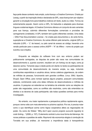 93
faça parte desse contexto mais amplo, outra licença: a Creative Commons. Criada por
Lessig, a partir da inspiração direta e declarada da GPL, essa licença tem por objetivo
garantir a circulação livre para trabalhos criativos em texto, áudio ou vídeo. Tornou-se
extremamente popular. Assim como a GPL, foi traduzida e adaptada para diversas
línguas e sistemas legais. A Creative Commons oferece um conjunto de seis variantes
para sua licença, cobrindo diferentes formulações comerciais e provisões de
carregamento (viralidade). A GPL também tem quatro diferentes versões. Uma delas
– GNU Free Documentation License – foi criada para documentos e, de certa forma,
superpõe-se a Creative Commons. As outras diferem pelo tamanho, original (GPL) e
reduzido (LGPL – “L” de lesser), ou pelo canal de acesso ao código, havendo uma
versão particular para o acesso online (AGFP – “A” de Affero – nome do projeto que
suscitou sua criação).
Enquanto as relações do software livre com seu entorno podem ser
politicamente carregadas, as disputas de poder são raras nas comunidades de
desenvolvimento e, quando ocorrem, resultam em um forking via de regra, como já
descrevi acima. Tomando (aqui e deste ponto em diante no texto) os participantes de
uma comunidade de desenvolvimento de maneira ampla, ou seja, incluindo
contribuintes esporádicos e usuários ativos, temos coletivos gigantescos, da ordem
de milhões de pessoas, funcionando sem grandes conflitos. Linux, GNU, Apache,
Drupal, Open Office, para nomear apenas alguns projetos, possuem comunidades
estáveis, combinando cada uma delas milhares de desenvolvedores e milhões de
usuários. A pesquisa vai estender-se na tentativa de entender como as relações de
poder são negociadas, como os conflitos são resolvidos, como são entendidos os
direitos e os deveres de cada participante; são todas questões centrais para minha
investigação.
No entanto, vou tratar rapidamente a perspectiva política rapidamente agora,
porque o tema volta com mais elementos no próximo capítulo. Por ora, é preciso notar
como o que identifiquei acima como lógica cooperativa altera as negociações de
poder. Ou como diz Weber: “Why don’t open source projects succumb regularly to
code forking...” (2006, p. 157). O elemento central é uma nova forma de liderança. Há
novas práticas e questões de estilo. Raymond não economiza elogios à condução de
Torvalds em sua análise. Já mencionei a importância dada à transparência
 