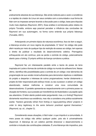 94
praticamente absoluta de sua liderança. São ainda notáveis para o autor a constância
e a rapidez do criador do Linux em seus contatos com a comunidade e sua forma de
lidar com os impasses sempre levando a discussão para o código, base para disputas
muito mais objetivas (Raymond, 2001). Essa análise é corroborada pelos relatos do
próprio Torvalds, embora seja possível perceber a influência das conclusões de
Raymond em sua autoimagem, na forma como entende sua própria liderança
(Torvalds, 2001).
Antecipando um primeiro tópico de natureza econômica, foco do item a seguir,
a liderança envolve um novo regime de propriedade. O “dono” do código não pode
aferir receita por meio de qualquer tipo de restrição de acesso ao código, tem apenas
o direito de publicar o resultado do desenvolvimento coletivo. Prerrogativa
enfraquecida em ato contínuo, pois se perde o controle do código, potencialmente
aberto para o forking. O próprio artifício da licença corrobora a prática.
Raymond faz um interessante paralelo entre a teoria de posse da terra
inspirada em Locke e formas de controle do código no mundo do software livre. Nesse
último, identifica três possibilidades para o controle de um código: criar elementos de
programação de sua versão inicial suficientes para demonstrar objetivos e viabilidade
do projeto e despertar o interesse de outros programadores; herdar diretamente o
projeto do líder responsável pelo esforço inicial, ou seu sucessor; e adotar um código
abandonado, realizar melhorias e construir uma nova comunidade de
desenvolvedores. O paralelo apresenta-se respectivamente com a primeira posse na
situação de fronteira, sua sucessão por transferência de titularidade e usucapião após
seu abandono. O leitor atento poderá estar perguntando: mas, e o forking? Raymond
obviamente reconhece sua existência, mas não a considera uma prática socialmente
aceita: “hackers generally refrain from forking or rogue-patching others’ projects in
order to deny legitimacy to the same behavior practiced against themselves.”
(Raymond, op. cit., chapter 3).
Considerando essas situações, é fácil notar: o que importa é a comunidade. A
mera posse do código não atribui qualquer poder, pois ela é universalmente
disponível. A liderança de um coletivo permite direcionar o desenvolvimento e
controlar a inclusão das contribuições coletadas. É uma liderança não impositiva, pois
 