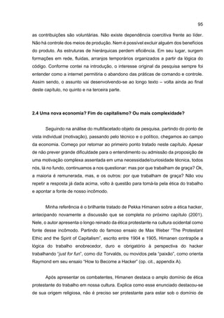 95
as contribuições são voluntárias. Não existe dependência coercitiva frente ao líder.
Não há controle dos meios de produção. Nem é possível excluir alguém dos benefícios
do produto. As estruturas de hierárquicas perdem eficiência. Em seu lugar, surgem
formações em rede, fluidas, arranjos temporários organizados a partir da lógica do
código. Conforme contei na introdução, o interesse original da pesquisa sempre foi
entender como a internet permitiria o abandono das práticas de comando e controle.
Assim sendo, o assunto vai desenvolvendo-se ao longo texto – volta ainda ao final
deste capítulo, no quinto e na terceira parte.
2.4 Uma nova economia? Fim do capitalismo? Ou mais complexidade?
Seguindo na análise do multifacetado objeto da pesquisa, partindo do ponto de
vista individual (motivação), passando pelo técnico e o político, chegamos ao campo
da economia. Começo por retornar ao primeiro ponto tratado neste capítulo. Apesar
de não prever grande dificuldade para o entendimento ou admissão da proposição de
uma motivação complexa assentada em uma necessidade/curiosidade técnica, todos
nós, lá no fundo, continuamos a nos questionar: mas por que trabalham de graça? Ok,
a maioria é remunerada, mas, e os outros: por que trabalham de graça? Não vou
repetir a resposta já dada acima, volto à questão para tomá-la pela ética do trabalho
e apontar a fonte de nosso incômodo.
Minha referência é o brilhante tratado de Pekka Himanen sobre a ética hacker,
antecipando novamente a discussão que se completa no próximo capítulo (2001).
Nele, o autor apresenta o longo reinado da ética protestante na cultura ocidental como
fonte desse incômodo. Partindo do famoso ensaio de Max Weber “The Protestant
Ethic and the Spirit of Capitalism”, escrito entre 1904 e 1905, Himanen contrapõe a
lógica do trabalho enobrecedor, duro e obrigatório à perspectiva do hacker
trabalhando “just for fun”, como diz Torvalds, ou movidos pela “paixão”, como orienta
Raymond em seu ensaio “How to Become a Hacker” (op. cit., appendix A).
Após apresentar os combatentes, Himanen destaca o amplo domínio de ética
protestante do trabalho em nossa cultura. Explica como esse enunciado destacou-se
de sua origem religiosa, não é preciso ser protestante para estar sob o domínio de
 