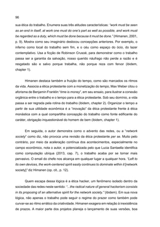 96
sua ética do trabalho. Enumera suas três atitudes características: “work must be seen
as an end in itself, at work one must do one’s part as well as possible, and work must
be regarded as a duty, which must be done because it must be done.” (Himanen, 2001,
p. 9). Mostra como seu imaginário deslocou concepções anteriores. Por exemplo, o
inferno como local do trabalho sem fim, e o céu como espaço do ócio, do lazer
contemplativo. Usa a ficção de Robinson Crusoé, para demonstrar como o trabalho
passa ser a garantia da salvação, nosso querido náufrago não perde a razão e é
resgatado são e salvo porque trabalha, não porque reza com fervor (ibidem,
chapter 1).
Himanen destaca também a fruição do tempo, como são marcados os ritmos
da vida. Associa a ética protestante com a monetização do tempo, Max Weber citou o
aforisma de Benjamin Franklin “time is money”, em seu ensaio, para ilustrar a conexão
orgânica entre o trabalho e o tempo para a ética protestante. Sob seu domínio, a vida
passa a ser regrada pela rotina do trabalho (ibidem, chapter 2). Organizar o tempo a
partir de sua utilidade econômica é a “inovação” da ética protestante frente à ética
monástica com a qual compartilha concepção do trabalho como fonte edificante do
caráter, obrigação inquestionável do homem de bem (ibidem, chapter 1).
Em seguida, o autor demonstra como o advento das redes, ou a “network
society” como diz, não provoca uma revisão da ética protestante per se. Muito pelo
contrário, por meio da aceleração contínua dos acontecimentos, especialmente no
campo econômico, nota o autor, e potencializada pelo que Lucia Santaella identifica
como computação ubíqua (2013, cap. 7), o trabalho acaba por se tornar mais
pervasivo. O email do chefe nos alcança em qualquer lugar a qualquer hora. “Left to
its own devices, the work-centered spirit easily continues to dominate within it [network
society]” diz Himanen (op. cit., p. 12).
Quem escapa dessa lógica é a ética hacker, um fenômeno isolado dentro da
sociedade das redes neste sentido: “...the radical nature of general hackerism consists
in its proposing of an alternative spirit for the network society.” (ibidem). Em sua nova
lógica, não apenas o trabalho pode seguir o regime do prazer como também pode
curvar-se ao ritmo errático da criatividade. Himanen exagera em relação à inexistência
de prazos. A maior parte dos projetos planeja o lançamento de suas versões, boa
 