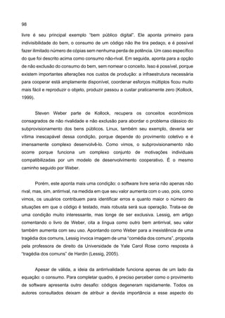 98
livre é seu principal exemplo “bem público digital”. Ele aponta primeiro para
indivisibilidade do bem, o consumo de um código não lhe tira pedaço, e é possível
fazer ilimitado número de cópias sem nenhuma perda de potência. Um caso específico
do que foi descrito acima como consumo não-rival. Em seguida, aponta para a opção
de não exclusão do consumo do bem, sem nomear o conceito. Isso é possível, porque
existem importantes alterações nos custos de produção: a infraestrutura necessária
para cooperar está amplamente disponível, coordenar esforços múltiplos ficou muito
mais fácil e reproduzir o objeto, produzir passou a custar praticamente zero (Kollock,
1999).
Steven Weber parte de Kollock, recupera os conceitos econômicos
consagrados de não rivalidade e não exclusão para abordar o problema clássico do
subprovisionamento dos bens públicos. Linux, também seu exemplo, deveria ser
vítima inescapável dessa condição, porque depende do provimento coletivo e é
imensamente complexo desenvolvê-lo. Como vimos, o subprovisionamento não
ocorre porque funciona um complexo conjunto de motivações individuais
compatibilizadas por um modelo de desenvolvimento cooperativo. É o mesmo
caminho seguido por Weber.
Porém, este aponta mais uma condição: o software livre seria não apenas não
rival, mas, sim, antirrival, na medida em que seu valor aumenta com o uso, pois, como
vimos, os usuários contribuem para identificar erros e quanto maior o número de
situações em que o código é testado, mais robusta será sua operação. Trata-se de
uma condição muito interessante, mas longe de ser exclusiva. Lessig, em artigo
comentando o livro de Weber, cita a língua como outro bem antirrival, seu valor
também aumenta com seu uso. Apontando como Weber para a inexistência de uma
tragédia dos comuns, Lessig invoca imagem de uma “comédia dos comuns”, proposta
pela professora de direito da Universidade de Yale Carol Rose como resposta à
“tragédia dos comuns” de Hardin (Lessig, 2005).
Apesar de válida, a ideia da antirrivalidade funciona apenas de um lado da
equação: o consumo. Para completar quadro, é preciso perceber como o provimento
de software apresenta outro desafio: códigos degeneram rapidamente. Todos os
autores consultados deixam de atribuir a devida importância a esse aspecto do
 
