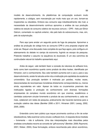 99
modelo de desenvolvimento. As plataformas de computação evoluem muito
rapidamente, e códigos, sem manutenção por muito mais que um ano, tornam-se
inoperantes ou obsoletos. Embora seu consumo seja indubitavelmente não rival, a
necessidade de desenvolvimento contínuo aproxima a análise de sua produção
coletiva do estudo do consumo coletivo de recursos comuns – CPR – feito por Elinor
Ostrom, comentado no capítulo anterior, não pelo lado do sobreconsumo, mas, sim,
pelo da subprodução.
Paro aqui para anotar um segundo ponto de fuga da pesquisa. Aproximar a
análise da produção de código livre ao consumo CPR é uma proposta original até
onde sei. Requer uma discussão mais completa do que faço agora, pois configura um
adensamento do debate no campo da economia, fugindo ao escopo da pesquisa.
Pretendo trabalhar o assunto na sequência do doutorado. É um dos caminhos de
continuidade natural do trabalho apresentado aqui.
Antes de seguir, vale também fazer a conexão da natureza do software livre,
tanto como bem econômico quanto como produto da ética hacker, identificada por
Himanen, com o conhecimento. Seu valor também aumenta com o uso e, para o seu
desenvolvimento, existe há séculos entre nós a instituição pré-capitalista da academia
universitária. Sua produção também é motivada por paixões, muitas vezes,
desconectadas de recompensas monetárias diretamente correspondentes ou, menos
ainda, equivalentes em valor. Apesar de todos os cruzamentos possíveis das
instituições ligadas à produção do conhecimento com diversas formações
empresariais do complexo mundo econômico em que vivemos, acadêmicos e
cientistas costumam circular livremente o produto de seu conhecimento e, cada vez
mais, colaboram em redes de pesquisa, praticamente não havendo barreiras para a
evolução coletiva das ideias (Benkler 2006 e 2011; Himanen 2001; Lessig, 2002,
2005, 2006)
Entendido como bem público que requer provimento contínuo a fim de evitar
obsolescência, falta examinar como circula o software livre. A resposta óbvia imediata
– livremente – não é suficiente. Uma das interpretações mais discutidas pelos
analistas consultados recorre ao conceito de “gift economy” (Benkler, 2006; Raymond,
2001; Weber, 2004). Essa formulação, embora reconhecida pelo cânon econômico,
 