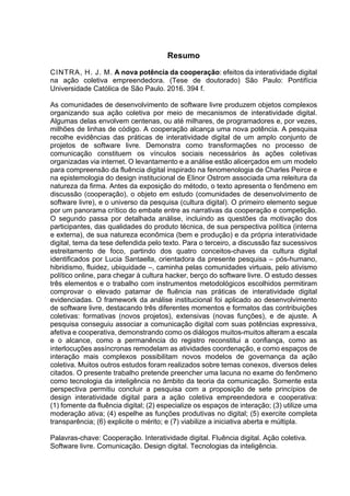 Resumo
CINTRA, H. J. M. A nova potência da cooperação: efeitos da interatividade digital
na ação coletiva empreendedora. (Tese de doutorado) São Paulo: Pontifícia
Universidade Católica de São Paulo. 2016. 394 f.
As comunidades de desenvolvimento de software livre produzem objetos complexos
organizando sua ação coletiva por meio de mecanismos de interatividade digital.
Algumas delas envolvem centenas, ou até milhares, de programadores e, por vezes,
milhões de linhas de código. A cooperação alcança uma nova potência. A pesquisa
recolhe evidências das práticas de interatividade digital de um amplo conjunto de
projetos de software livre. Demonstra como transformações no processo de
comunicação constituem os vínculos sociais necessários às ações coletivas
organizadas via internet. O levantamento e a análise estão alicerçados em um modelo
para compreensão da fluência digital inspirado na fenomenologia de Charles Peirce e
na epistemologia do design institucional de Elinor Ostrom associada uma releitura da
natureza da firma. Antes da exposição do método, o texto apresenta o fenômeno em
discussão (cooperação), o objeto em estudo (comunidades de desenvolvimento de
software livre), e o universo da pesquisa (cultura digital). O primeiro elemento segue
por um panorama crítico do embate entre as narrativas da cooperação e competição.
O segundo passa por detalhada análise, incluindo as questões da motivação dos
participantes, das qualidades do produto técnica, de sua perspectiva política (interna
e externa), de sua natureza econômica (bem e produção) e da própria interatividade
digital, tema da tese defendida pelo texto. Para o terceiro, a discussão faz sucessivos
estreitamento de foco, partindo dos quatro conceitos-chaves da cultura digital
identificados por Lucia Santaella, orientadora da presente pesquisa – pós-humano,
hibridismo, fluidez, ubiquidade –, caminha pelas comunidades virtuais, pelo ativismo
político online, para chegar à cultura hacker, berço do software livre. O estudo desses
três elementos e o trabalho com instrumentos metodológicos escolhidos permitiram
comprovar o elevado patamar de fluência nas práticas de interatividade digital
evidenciadas. O framework da análise institucional foi aplicado ao desenvolvimento
de software livre, destacando três diferentes momentos e formatos das contribuições
coletivas: formativas (novos projetos), extensivas (novas funções), e de ajuste. A
pesquisa conseguiu associar a comunicação digital com suas potências expressiva,
afetiva e cooperativa, demonstrando como os diálogos muitos-muitos alteram a escala
e o alcance, como a permanência do registro reconstitui a confiança, como as
interlocuções assíncronas remodelam as atividades coordenação, e como espaços de
interação mais complexos possibilitam novos modelos de governança da ação
coletiva. Muitos outros estudos foram realizados sobre temas conexos, diversos deles
citados. O presente trabalho pretende preencher uma lacuna no exame do fenômeno
como tecnologia da inteligência no âmbito da teoria da comunicação. Somente esta
perspectiva permitiu concluir a pesquisa com a proposição de sete princípios de
design interatividade digital para a ação coletiva empreendedora e cooperativa:
(1) fomente da fluência digital; (2) especialize os espaços de interação; (3) utilize uma
moderação ativa; (4) espelhe as funções produtivas no digital; (5) exercite completa
transparência; (6) explicite o mérito; e (7) viabilize a iniciativa aberta e múltipla.
Palavras-chave: Cooperação. Interatividade digital. Fluência digital. Ação coletiva.
Software livre. Comunicação. Design digital. Tecnologias da inteligência.
 