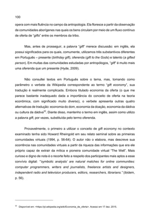 100
opera com mais fluência no campo da antropologia. Ela floresce a partir da observação
de comunidades aborígenes nas quais os bens circulam por meio de um fluxo contínuo
de oferta de “gifts” entre os membros da tribo.
Mas, antes de prosseguir, a palavra “gift” merece discussão: em inglês, ela
possui significados para os quais, comumente, utilizamos três substantivos diferentes
em Português – presente (birthday gift), oferenda (gift to the Gods) e talento (a gifted
person). Em muitas das comunidades estudadas por antropólogos, “gift” é muito mais
uma oferenda que um presente (Hyde, 2009).
Não consultei textos em Português sobre o tema, mas, tomando como
parâmetro o verbete da Wikipedia correspondente ao termo “gift economy”, sua
tradução é realmente complicada. Embora titulado economia da oferta (o que me
parece bastante inadequado dada a importância do conceito de oferta na teoria
econômica, com significado muito diverso), o verbete apresenta outras quatro
alternativas de tradução: economia do dom, economia da doação, economia da dádiva
ou cultura da dádiva32
. Diante disso, mantenho o termo em inglês, assim como utilizo
a palavra gift, por vezes, substituída pelo termo oferenda.
Provavelmente, o primeiro a utilizar o conceito de gift economy no contexto
examinado tenha sido Howard Rheingold em seu relato seminal sobre as primeiras
comunidades virtuais (1994, p. 56-64). O autor não o elabora, mas descreve sua
ocorrência nas comunidades virtuais a partir da riqueza das informações que era ele
próprio capaz de extrair da mítica e pioneira comunidade virtual “The Well”. Mais
curioso e digno de nota é o recorte feito a respeito dos participantes mais aptos a esse
convívio digital: “‘symbolic analysts’ are natural matches for online communities:
computer programmers, writers and journalists, freelance artists and designers,
independent radio and television producers, editors, researchers, librarians.” (ibidem,
p. 56).
32
Disponível em: <https://pt.wikipedia.org/wiki/Economia_de_oferta>. Acesso em 17 dez. 2015.
 