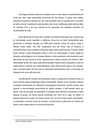 101
Os programadores aparecem perdidos meio a uma claque de profissionais da
mídia em uma visão claramente prisioneira de seu tempo. O ponto será melhor
discutido no próximo capítulo; por ora, vale perceber como a conexão com o conceito
de gift economy é aplicável à grande parte das trocas viabilizadas pela internet além
do software livre e de que maneira já foi percebido por analistas pioneiros da
sociabilidade da rede.
Anos depois de ler essa obra, também foi Howard Rheingold que, durante seu
já mencionado curso assistido a distância, levou-me ao texto fundamental para
aprofundar o conceito: lançado em 1983 pelo ensaísta, crítico da cultura, poeta e
filósofo Lewis Hyde, The Gift: Imagination and the Erotic Life of Property é
provavelmente o mais completo e influente relato sobre a gift economy.33
(Hyde, 2009)
Hyde revisita a vasta bibliografia sobre o tema na antropologia. O autor coteja os
achados antropológicos com diversas fábulas e mitos populares demonstrando como
elementos da gift economy foram seguidamente relidos através dos tempos. Mais
interessante ainda, ele utiliza essa demonstração histórica para enquadrar a arte em
nosso tempo e discutir sua mercantilização. Esse último ponto foge a meu escopo,
mas a primeira parte do livro traz os elementos fundamentais para a discussão do
software livre como gift economy.
Os gifts devem circular continuamente, esse é o argumento central do Hyde. O
autor fornece largas evidências dessa propriedade. Mostra como diversas culturas
ancestrais examinadas por diferentes antropólogos mantinham normas sociais para
garantir a movimentação permanente do objeto ofertado. O gift sempre deve ser
aceito, mas nunca pode ser guardado. O receptor deve ofertá-lo novamente a outra
pessoa do grupo. As trocas jamais constituem um mero vai e volta, se voltam, é
apenas depois de cumprir um longo circuito. Em um dos muitos casos comentados,
os presentes caminham entre os vizinhos; um fluxo leva os gifts para os vizinhos da
direita, outro segue para os vizinhos da esquerda.
33
Consultei a edição comemorativa de 25 anos lançada com o título alternativo The Gift: Creativity and the
Artist in the Modern World
 