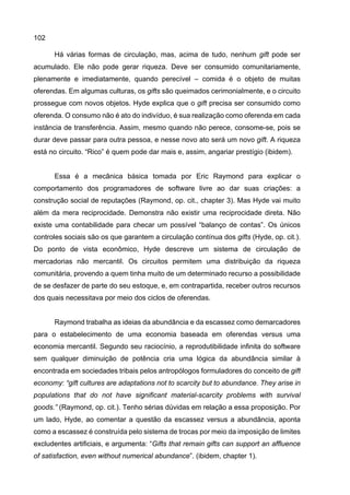 102
Há várias formas de circulação, mas, acima de tudo, nenhum gift pode ser
acumulado. Ele não pode gerar riqueza. Deve ser consumido comunitariamente,
plenamente e imediatamente, quando perecível – comida é o objeto de muitas
oferendas. Em algumas culturas, os gifts são queimados cerimonialmente, e o circuito
prossegue com novos objetos. Hyde explica que o gift precisa ser consumido como
oferenda. O consumo não é ato do indivíduo, é sua realização como oferenda em cada
instância de transferência. Assim, mesmo quando não perece, consome-se, pois se
durar deve passar para outra pessoa, e nesse novo ato será um novo gift. A riqueza
está no circuito. “Rico” é quem pode dar mais e, assim, angariar prestígio (ibidem).
Essa é a mecânica básica tomada por Eric Raymond para explicar o
comportamento dos programadores de software livre ao dar suas criações: a
construção social de reputações (Raymond, op. cit., chapter 3). Mas Hyde vai muito
além da mera reciprocidade. Demonstra não existir uma reciprocidade direta. Não
existe uma contabilidade para checar um possível “balanço de contas”. Os únicos
controles sociais são os que garantem a circulação contínua dos gifts (Hyde, op. cit.).
Do ponto de vista econômico, Hyde descreve um sistema de circulação de
mercadorias não mercantil. Os circuitos permitem uma distribuição da riqueza
comunitária, provendo a quem tinha muito de um determinado recurso a possibilidade
de se desfazer de parte do seu estoque, e, em contrapartida, receber outros recursos
dos quais necessitava por meio dos ciclos de oferendas.
Raymond trabalha as ideias da abundância e da escassez como demarcadores
para o estabelecimento de uma economia baseada em oferendas versus uma
economia mercantil. Segundo seu raciocínio, a reprodutibilidade infinita do software
sem qualquer diminuição de potência cria uma lógica da abundância similar à
encontrada em sociedades tribais pelos antropólogos formuladores do conceito de gift
economy: “gift cultures are adaptations not to scarcity but to abundance. They arise in
populations that do not have significant material-scarcity problems with survival
goods.” (Raymond, op. cit.). Tenho sérias dúvidas em relação a essa proposição. Por
um lado, Hyde, ao comentar a questão da escassez versus a abundância, aponta
como a escassez é construída pelo sistema de trocas por meio da imposição de limites
excludentes artificiais, e argumenta: “Gifts that remain gifts can support an affluence
of satisfaction, even without numerical abundance”. (ibidem, chapter 1).
 