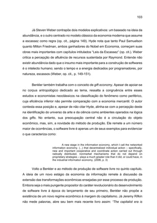 103
Já Steven Weber contrapõe dois modelos explicativos: um baseado na ideia da
abundância, e o outro centrado no modelo clássico da economia moderna que assume
a escassez como regra (op. cit., página 149). Hyde nota que tanto Paul Samuelson
quanto Milton Friedman, ambos ganhadores do Nobel em Economia, começam suas
obras mais importantes com capítulos intitulados “Leis da Escassez” (op. cit.). Weber
critica a percepção de afluência de recursos sustentada por Raymond. Entende não
existir abundância dado que o insumo mais importante para a construção de softwares
é o intelecto humano; sendo o tempo e a energia dedicados por programadores, por
natureza, escassos (Weber, op. cit., p. 149-151).
Benkler também trabalha com o conceito de gift economy. Apesar de apoiar-se
no corpus antropológico dedicado ao tema, ressalta a congruência entre esses
estudos e economistas neoclássicos na classificação do fenômeno como periférico,
cuja eficiência inferior não permite comparação com a economia mercantil. O autor
contesta essa posição e, apesar de não citar Hyde, alinha-se com a percepção deste
na identificação do universo da arte e da ciência como ambientes operados na lógica
dos gifts. No entanto, sua preocupação central não é a circulação do objeto
econômico, mas, sim, a novidade do método de produção. Ele remete a um número
maior de ocorrências, o software livre é apenas um de seus exemplos para evidenciar
o que caracteriza como:
A new stage in the information economy, which I call the networked
information economy. (...) that decentralized individual action – specifically,
new and important cooperative and coordinate action carried out through
radically distributed, nonmarket mechanisms that do not depend on
proprietary strategies – plays a much greater role than it did, or could have, in
the industrial information economy. (2006, p. 3)
Volto a Benkler e ao método de produção de software livre no quinto capítulo.
A ideia de um novo estágio da economia da informação remete à discussão da
extensão das transformações econômicas ensejadas por esse processo de produção.
Embora seja o mais pungente propositor do caráter revolucionário do desenvolvimento
de software livre à época do lançamento de seu primeiro, Benkler não propõe a
existência de um novo regime econômico à margem do capitalismo. Já Jeremy Rifkin
não mede palavras, abre seu bem mais recente livro assim: “The capitalist era is
 