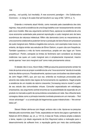 104
passing... not quickly, but inevitably. A new economic paradigm – the Collaborative
Commons – is rising in its wake that will transform our way of life.” (2014, p. 1).
Entende o momento atual híbrido, como marcado pela coexistência dos dois
regimes, mas prevê a existência de uma longa batalha a ser necessariamente vencida
pelo novo modelo. Mas seu argumento central é fraco, apoia-se na existência de uma
nova economia sustentada pela possível reprodução a custo marginal zero de bens
econômicos de natureza intelectual. Rifkin não demonstra como os mecanismos de
uma economia colaborativa poderiam tornar a produção de bens físicos em processos
de custo marginal zero. Refuta a tragédia dos comuns, com exemplos mais novos, no
entanto, de lógica similar aos estudos de Elinor Ostrom, a quem cita com frequência.
Também questiona o mito do homo economicus, propõe em seu lugar um “homo
empathicus”. Porém, extrapola os limites do fenômeno sem considerar as diversas
instâncias nas quais um custo marginal zero é simplesmente impossível, mesmo
sendo apenas “near zero marginal cost” como mais precisamente coloca.
O debate não é novo, Kevin Kelly (1998) já assumia posicionamento similar há
mais de quinze anos ao propor a existência de uma “nova economia” devido à inversão
da lei da oferta e procura. Paradoxalmente, apoiava suas conclusões nas observações
de John Hagel (1997), que, por sua vez, entendia as mudanças provocadas pelo
advento das redes dentro das regras de funcionamento do capitalismo. Hagel propõe
a existência de um modelo de retorno crescente (“increasing returns model”) a partir
de seu estudo das comunidades virtuais. Consultor especializado em estratégias
empresarias, seu argumento central encontra-se na possibilidade de expansão de um
produto no mercado a partir de consumidores conectados em rede. Seu influente texto
consagrou ideias como a primazia inerente à entrada pioneira em um mercado – “first
mover advantage” – e a construção de hegemonias quase indestrutíveis – “the winner
takes all”.
Steven Weber alinha-se com Hagel, embora não o cite. Apoia-se na pesquisa
liderada pelo economista Jean Tirole, especialista em teoria dos jogos e ganhador do
Nobel em 2014 (Weber, op. cit., p. 141-3). A tese de Tirole, embora amplie e elabore
o tema, repete o já citado argumento de Eric Raymond sobre a motivação para o
desenvolvimento de software livre: a reputação ganha por meio das contribuições
 