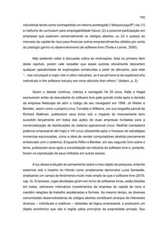 105
voluntárias tendo como contrapartida um retorno postergado (“delayed payoff”) via: (1)
a melhoria de curriculum para empregabilidade futura; (2) a possível participação em
empresas que exploram comercialmente os códigos abertos; ou (3) o acesso ao
mercado de capital de risco para financiar outros empreendimentos obtidos por conta
do prestígio ganho no desenvolvimento de software livre (Tirole e Lerner, 2000).
Não pretendo voltar à discussão sobre as motivações, feita no primeiro item
deste capítulo, porém vale ressaltar que esses autores obviamente descartam
qualquer operatividade às explicações construídas a partir do altruísmo, pois este
“…has not played a major role in other industries, so it would have to be explained why
individuals in the software industry are more altruistic than others.” (ibidem, p. 2).
Assim o debate continua, intenso e carregado há 20 anos. Kelly e Hagel
escreveram antes da descoberta do software livre pela grande mídia após a decisão
da empresa Netscape de abrir o código de seu navegador em 1998. Já Weber e
Benkler, assim como o próprio Linus Torvalds e Williams, em sua biografia parcial de
Richard Stallman, publicaram seus livros sob o impacto do imensamente bem
sucedido lançamento em bolsa das ações de duas empresas fundadas para a
comercialização de distribuições do sistema operacional Linux: RedHat (verdadeira
potência empresarial até hoje) e VA Linux (dissolvida após o fracasso de estratégias
comercias equivocadas, como a ideia de vender computadores desktop previamente
embarcado com o sistema). Enquanto Rifkin e Benkler, em seu segundo livro sobre o
tema, publicaram anos após a consolidação da indústria do software livre e, portanto,
focam na reprodução de seus métodos em outras searas.
A luz dessa evolução do pensamento sobre o meu objeto de pesquisa, entendo
estarmos sob o império do híbrido como amplamente demonstra Lucia Santaella,
analisando um campo de fenômenos muito mais amplo do que o software livre (2010,
cap. 4). Empresas, cujas atividades giram em torno de softwares livres, estão listadas
em bolsa, obtiveram milionários investimentos de empresa de capital de risco e
mantêm relações de trabalho assalariadas e formais. Ao mesmo tempo, as diversas
comunidades desenvolvedoras de códigos abertos constituem arranjos de interesses
diversos – individuais e coletivos – distantes da lógica empresarial, e produzem um
objeto econômico que não é regido pelos princípios da propriedade privada. Seu
 