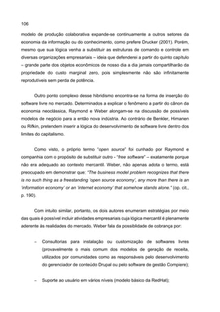 106
modelo de produção colaborativa expande-se continuamente a outros setores da
economia da informação ou do conhecimento, como prefere Drucker (2001). Porém,
mesmo que sua lógica venha a substituir as estruturas de comando e controle em
diversas organizações empresariais – ideia que defenderei a partir do quinto capítulo
– grande parte dos objetos econômicos de nosso dia a dia jamais compartilharão da
propriedade do custo marginal zero, pois simplesmente não são infinitamente
reprodutíveis sem perda de potência.
Outro ponto complexo desse hibridismo encontra-se na forma de inserção do
software livre no mercado. Determinados a explicar o fenômeno a partir do cânon da
economia neoclássica, Raymond e Weber alongam-se na discussão de possíveis
modelos de negócio para a então nova indústria. Ao contrário de Benkler, Himanen
ou Rifkin, pretendem inserir a lógica do desenvolvimento de software livre dentro dos
limites do capitalismo.
Como visto, o próprio termo “open source” foi cunhado por Raymond e
companhia com o propósito de substituir outro - “free software” – exatamente porque
não era adequado ao contexto mercantil. Weber, não apenas adota o termo, está
preocupado em demonstrar que: “The business model problem recognizes that there
is no such thing as a freestanding ‘open source economy’, any more than there is an
‘information economy’ or an ‘internet economy’ that somehow stands alone.” (op. cit.,
p. 190).
Com intuito similar, portanto, os dois autores enumeram estratégias por meio
das quais é possível incluir atividades empresariais cuja lógica mercantil é plenamente
aderente às realidades do mercado. Weber fala da possiblidade de cobrança por:
− Consultorias para instalação ou customização de softwares livres
(provavelmente o mais comum dos modelos de geração de receita,
utilizados por comunidades como as responsáveis pelo desenvolvimento
do gerenciador de conteúdo Drupal ou pelo software de gestão Compiere);
− Suporte ao usuário em vários níveis (modelo básico da RedHat);
 