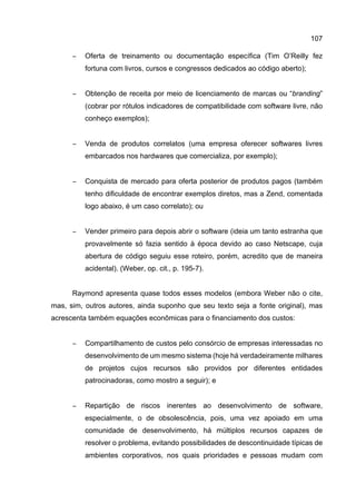 107
− Oferta de treinamento ou documentação específica (Tim O’Reilly fez
fortuna com livros, cursos e congressos dedicados ao código aberto);
− Obtenção de receita por meio de licenciamento de marcas ou “branding”
(cobrar por rótulos indicadores de compatibilidade com software livre, não
conheço exemplos);
− Venda de produtos correlatos (uma empresa oferecer softwares livres
embarcados nos hardwares que comercializa, por exemplo);
− Conquista de mercado para oferta posterior de produtos pagos (também
tenho dificuldade de encontrar exemplos diretos, mas a Zend, comentada
logo abaixo, é um caso correlato); ou
− Vender primeiro para depois abrir o software (ideia um tanto estranha que
provavelmente só fazia sentido à época devido ao caso Netscape, cuja
abertura de código seguiu esse roteiro, porém, acredito que de maneira
acidental). (Weber, op. cit., p. 195-7).
Raymond apresenta quase todos esses modelos (embora Weber não o cite,
mas, sim, outros autores, ainda suponho que seu texto seja a fonte original), mas
acrescenta também equações econômicas para o financiamento dos custos:
− Compartilhamento de custos pelo consórcio de empresas interessadas no
desenvolvimento de um mesmo sistema (hoje há verdadeiramente milhares
de projetos cujos recursos são providos por diferentes entidades
patrocinadoras, como mostro a seguir); e
− Repartição de riscos inerentes ao desenvolvimento de software,
especialmente, o de obsolescência, pois, uma vez apoiado em uma
comunidade de desenvolvimento, há múltiplos recursos capazes de
resolver o problema, evitando possibilidades de descontinuidade típicas de
ambientes corporativos, nos quais prioridades e pessoas mudam com
 