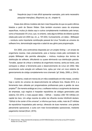 108
frequência (aqui é mais difícil apresentar exemplos, pois seria necessário
pesquisar intenções). (Raymond, op. cit., chapter 4)
Esses dois últimos modelos são bem mais frequentes do que os quatro últimos
listados a partir de Steven Weber. Este também enumera casos de empresas
específicas, muitos já citados aqui e outros completamente invalidados pelo tempo,
como a fracassada VA Linux, que, no entanto, valia alguns bilhões de dólares quando
citada pelo autor em 2004 (op. cit., p. 197-204). Curiosamente, um deles – BitKeeper
– conduziu outra importante contribuição pessoal de Linus Torvalds ao universo do
software livre, demonstração segunda e cabal do seu gênio para programação.
Em 2005, uma controvérsia disparada por um projeto forking – um ensaio de
engenharia reversa, mais precisamente, pois a licença criada pelo controlador do
projeto BitKeeper não permitia alterações – motivou mudança dos termos de
distribuição de software, dificultando ou quase eliminando sua distribuição gratuita.
Torvalds, apesar de criticar a tentativa de engenharia reversa, sentiu-se traído, pois
começara a utilizar a ferramenta para o desenvolvimento do Linux em 2002. Não
encontrando outra solução em software livre, optou por criar um novo sistema de
gerenciamento de código completamente novo chamado “git” (Kelty, 2008, p. 234-5).
O sistema, criado em menos de um mês e estabilizado em três meses, constitui
hoje o centro do universo de desenvolvimento de software livre. Desde 2014, é a
ferramenta mais utilizada por programadores profissionais para a gestão de seus
projetos34
. De maneira análoga ao Linux, o software motivou o surgimento de dezenas
de empresas, cujo negócio é hospedar repositórios de códigos gerenciados pelo
sistema. Em 2012, o mais popular deles – GitHub – recebeu US$ 100 milhões em
capital de risco. Um artigo recente do editor da influente revista InfoWorld declara:
“GitHub is the center of the universe”; e informa que havia, então, mais de 27 milhões
de repositórios hospedados pelo serviço, oferecido de duas maneiras: uma gratuita
plenamente operacional, e outra com mais funcionalidades operacionais, mediante
pagamento mensal (Knorr, 2015).
34
Disponível em: <https://ianskerrett.wordpress.com/2014/06/23/eclipse-community-survey-2014-results/>.
Acesso em 23 dez. 2015.
 