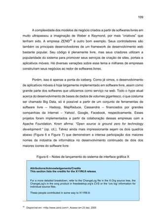 109
A complexidade dos modelos de negócio criados a partir de softwares livres em
muito ultrapassou a imaginação de Weber e Raymond, por mais “criativos” que
tenham sido. A empresa ZEND35
é outro bom exemplo. Seus controladores são
também os principais desenvolvedores de um framework de desenvolvimento web
bastante popular. Seu código é plenamente livre, mas seus criadores utilizam a
popularidade do sistema para promover seus serviços de criação de sites, portais e
aplicativos móveis. Há diversas variações sobre esse tema e milhares de empresas
construíram seus negócios ao redor de softwares livres.
Porém, isso é apenas a ponta do iceberg. Como já vimos, o desenvolvimento
de aplicativos móveis é hoje largamente implementado em software livre, assim como
grande parte dos softwares que utilizamos como serviço na web. Todo o hype atual
acerca do desenvolvimento de bases de dados de volumes gigantesco, o que costuma
ser chamado Big Data, só é possível a partir de um conjunto de ferramentas de
software livre – Hadoop, MapReduce, Cassandra – financiados por grandes
companhias da Internet – Yahoo!, Google, Facebook, respectivamente. Esses
projetos foram implementados a partir da colaboração dessas empresas com a
Apache Foundation. Knorr afirma: “Open source is ground zero for technology
development.” (op. cit.). Talvez ainda mais impressionante sejam os dois quadros
abaixo (Figura 6 e Figura 7) que demonstram a intensa participação dos maiores
nomes da indústria de informática no desenvolvimento continuado de dois dos
maiores ícones do software livre:
Figura 6 – Notas de lançamento do sistema de interface gráfica X
Attributions/Acknowledgements/Credits
This section lists the credits for the X11R6.8 release.
For a more detailed breakdown, refer to the ChangeLog file in the X.Org source tree, the
ChangeLog's in the xorg product in freedesktop.org's CVS or the 'cvs log' information for
individual source files.
These people contributed in some way to X11R6.8:
35
Disponível em: <http://www.zend.com/>. Acesso em 23 dez. 2005
 