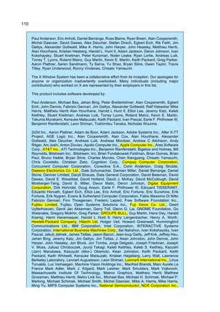 110
Paul Anderson, Eric Anholt, Daniel Berrange, Russ Blaine, Ryan Breen, Alan Coopersmith,
Michel Daenzer, David Dawes, Alex Deucher, Stefan Dirsch, Egbert Eich, Rik Faith, Jim
Gettys, Alexander Gottwald, Mike A. Harris, John Harper, John Heasley, Matthieu Herrb,
Alan Hourihane, Kristian Høsberg, Harold L. Hunt II, Adam Jackson, Deron Johnson, Ivan
Kokshaysky, Stuart Kreitman, Peter Kunzman, Nolan Leake, Ryan Lortie, Andreas Luik,
Torrey T. Lyons, Roland Mainz, Guy Martin, Kevin E. Martin, Keith Packard, Greg Parker,
Aaron Plattner, Søren Sandmann, Ty Sarna, Yu Shao, Bryan Stine, Owen Taylor, Travis
Tilley, Ryan Underwood, Ronny Vindenes, Chisato Yamauchi
The X Window System has been a collaborative effort from its inception. Our apologies for
anyone or organization inadvertently overlooked. Many individuals (including major
contributors) who worked on X are represented by their employers in this list.
This product includes software developed by:
Paul Anderson, Michael Bax, Jehan Bing, Peter Breitenlohner, Alan Coopersmith, Egbert
Eich, John Dennis, Fabrizio Gennari, Jim Gettys, Alexander Gottwald, Ralf Habacker Mike
Harris, Mattheiu Herrb Alan Hourihane, Harold L Hunt II, Elliot Lee, Jeremy Katz, Kaleb
Keithley, Stuart Kreitman, Andreas Luik, Torrey Lyons, Roland Mainz, Kevin E. Martin,
Takuma Murakami, Kensuke Matsuzaki, Keith Packard, Ivan Pascal, Earle F. Philhower III,
Benjamin Rienfenstahl, Leon Shiman, Toshimitsu Tanaka, Nicholas Wourms.
2d3d Inc., Aaron Plattner, Adam de Boor, Adam Jackson, Adobe Systems Inc., After X-TT
Project, AGE Logic Inc., Alan Coopersmith, Alan Cox, Alan Hourihane, Alexander
Gottwald, Alex Deucher, Andreas Luik, Andreas Monitzer, Andrew C Aitchison, Andy
Ritger, Ani Joshi, Anton Zioviev, Apollo Computer Inc., Apple Computer Inc., Ares Software
Corp., AT&T Inc., ATI Technologies Inc., Benjamin Rienfenstahl, Bigelow and Holmes, Bill
Reynolds, Bitstream Inc., Bitstream, Inc, Brian Fundakowski Feldman, Brian Goines, Brian
Paul, Bruno Haible, Bryan Stine, Charles Murcko, Chen Xiangyang, Chisato Yamauchi,
Chris Constello, Christian Zietz, Cognition Corp., Compaq Computer Corporation,
Concurrent Computer Corporation, Conectiva S.A., Corin Anderson, Craig Struble,
Daewoo Electronics Co. Ltd., Dale Schumacher, Damien Miller, Daniel Berrange, Daniel
Stone, Daniver Limited, Daryll Strauss, Data General Corporation, David Bateman, David
Dawes, David E. Wexelblat, David Holland, David J. McKay, David McCullough, David
Mosberger-Tang, David S. Miller, Davor Matic, Deron Johnson, Digital Equipment
Corporation, Dirk Hohndel, Doug Anson, Earle F. Philhower III, Edouard TISSERANT,
Eduardo Horvath, Egbert Eich, Elliot Lee, Eric Anholt, Eric Fortune, Eric Sunshine, Erik
Fortune, Erik Nygren, Evans & Sutherland Computer Corporation, Fabio Massimo Di Nitto
Fabrizio Gennari, Finn Thoegersen, Frederic Lepied, Free Software Foundation Inc.,
Fujitsu Limited, Fujitsu Open Systems Solutions Inc., Fuji Xerox Co. Ltd., Geert
Uytterhoeven, Gerrit Jan Akkerman, Gerry Toll, Glenn G. Lai, GNOME Foundation, Go
Watanabe, Gregory Mokhin, Greg Parker, GROUPE BULL, Guy Martin, Hans Oey, Harald
Koenig, Harm Hanemaayer, Harold L Hunt II, Harry Langenbacher, Henry A. Worth,
Hewlett-Packard Company, Hitachi Ltd, Holger Veit, Howard Greenwell, Hummingbird
Communications Ltd., IBM Corporation, Intel Corporation, INTERACTIVE Systems
Corporation, International Business Machines Corp., Itai Nahshon, Ivan Kokshaysky, Ivan
Pascal, Jakub Jelinek, James Tsillas, Jason Bacon, Jean-loup Gailly, Jeff Kirk, Jeffrey Hsu,
Jehan Bing, Jeremy Katz, Jim Gettys, Jim Tsillas, J. Kean Johnston, John Dennis, John
Harper, John Heasley, Jon Block, Jon Tombs, Jorge Delgado, Joseph Friedman, Joseph
V. Moss, Juliusz Chroboczek, Jyunji Takagi, Kaleb Keithley, Kaleb S. Keithley, Kazushi
(Jam) Marukawa, Kazuyuki (ikko-) Okamoto, Kean Johnston. Keith Packard, Keith
Packard, Keith Whitwell, Kensuke Matsuzaki, Kristian Høgsberg, Larry Wall, Lawrence
Berkeley Laboratory, Lennart Augustsson, Leon Shiman, Lexmark International Inc., Linus
Torvalds, Luc Verhaegen, Machine Vision Holdings Inc., Manfred Brands, Marc Aurele La
France Mark Adler, Mark J. Kilgard, Mark Leisher, Mark Smulders, Mark Vojkovich,
Massachusetts Institute Of Technology, Matrox Graphics, Mattheiu Herrb Matthew
Grossman, Matthieu Herrb, Metro Link Inc., Michael Bax, Michael H. Schimek, Michael P.
Marking, Michael Schimek, Michael Smith, Michel Daenzer, Mike A. Harris, Mike Harris,
Ming Yu, MIPS Computer Systems Inc., National Semiconductor, NCR Corporation Inc.,
 