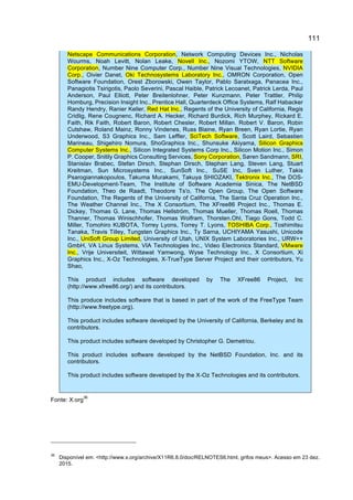 111
Netscape Communications Corporation, Network Computing Devices Inc., Nicholas
Wourms, Noah Levitt, Nolan Leake, Novell Inc., Nozomi YTOW, NTT Software
Corporation, Number Nine Computer Corp., Number Nine Visual Technologies, NVIDIA
Corp., Oivier Danet, Oki Technosystems Laboratory Inc., OMRON Corporation, Open
Software Foundation, Orest Zborowski, Owen Taylor, Pablo Saratxaga, Panacea Inc.,
Panagiotis Tsirigotis, Paolo Severini, Pascal Haible, Patrick Lecoanet, Patrick Lerda, Paul
Anderson, Paul Elliott, Peter Breitenlohner, Peter Kunzmann, Peter Trattler, Philip
Homburg, Precision Insight Inc., Prentice Hall, Quarterdeck Office Systems, Ralf Habacker
Randy Hendry, Ranier Keller, Red Hat Inc., Regents of the University of California, Regis
Cridlig, Rene Cougnenc, Richard A. Hecker, Richard Burdick, Rich Murphey, Rickard E.
Faith, Rik Faith, Robert Baron, Robert Chesler, Robert Millan. Robert V. Baron, Robin
Cutshaw, Roland Mainz, Ronny Vindenes, Russ Blaine, Ryan Breen, Ryan Lortie, Ryan
Underwood, S3 Graphics Inc., Sam Leffler, SciTech Software, Scott Laird, Sebastien
Marineau, Shigehiro Nomura, ShoGraphics Inc., Shunsuke Akiyama, Silicon Graphics
Computer Systems Inc., Silicon Integrated Systems Corp Inc., Silicon Motion Inc., Simon
P. Cooper, Snitily Graphics Consulting Services, Sony Corporation, Søren Sandmann, SRI,
Stanislav Brabec, Stefan Dirsch, Stephan Dirsch, Stephan Lang, Steven Lang, Stuart
Kreitman, Sun Microsystems Inc., SunSoft Inc., SuSE Inc, Sven Luther, Takis
Psarogiannakopoulos, Takuma Murakami, Takuya SHIOZAKI, Tektronix Inc., The DOS-
EMU-Development-Team, The Institute of Software Academia Sinica, The NetBSD
Foundation, Theo de Raadt, Theodore Ts'o, The Open Group, The Open Software
Foundation, The Regents of the University of California, The Santa Cruz Operation Inc.,
The Weather Channel Inc., The X Consortium, The XFree86 Project Inc., Thomas E.
Dickey, Thomas G. Lane, Thomas Hellström, Thomas Mueller, Thomas Roell, Thomas
Thanner, Thomas Winischhofer, Thomas Wolfram, Thorsten.Ohl, Tiago Gons, Todd C.
Miller, Tomohiro KUBOTA, Torrey Lyons, Torrey T. Lyons, TOSHIBA Corp., Toshimitsu
Tanaka, Travis Tilley, Tungsten Graphics Inc., Ty Sarna, UCHIYAMA Yasushi, Unicode
Inc., UniSoft Group Limited, University of Utah, UNIX System Laboratories Inc., URW++
GmbH, VA Linux Systems, VIA Technologies Inc., Video Electronics Standard, VMware
Inc., Vrije Universiteit, Wittawat Yamwong, Wyse Technology Inc., X Consortium, Xi
Graphics Inc., X-Oz Technologies, X-TrueType Server Project and their contributors, Yu
Shao,
This product includes software developed by The XFree86 Project, Inc
(http://www.xfree86.org/) and its contributors.
This produce includes software that is based in part of the work of the FreeType Team
(http://www.freetype.org).
This product includes software developed by the University of California, Berkeley and its
contributors.
This product includes software developed by Christopher G. Demetriou.
This product includes software developed by the NetBSD Foundation, Inc. and its
contributors.
This product includes software developed by the X-Oz Technologies and its contributors.
Fonte: X.org
36
36
Disponível em: <http://www.x.org/archive/X11R6.8.0/doc/RELNOTES6.html, grifos meus>. Acesso em 23 dez.
2015.
 