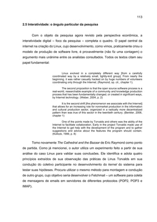 113
2.5 Interatividade: o ângulo particular da pesquisa
Com o objeto da pesquisa agora revisto pela perspectiva econômica, a
interatividade digital – foco da pesquisa – completa o quadro. O papel central da
internet na criação do Linux, cujo desenvolvimento, como vimos, praticamente criou o
modelo de produção de software livre, é provavelmente (não fiz uma contagem) o
argumento mais unânime entre os analistas consultados. Todos os textos citam seu
papel fundamental:
Linux evolved in a completely different way [from a carefully
coordinated way by a relatively small, tightly-knit group]. From nearly the
beginning, it was rather casually hacked on by huge numbers of volunteers
coordinating only through the Internet. (Raymond, op. cit., chapter 1).
The second proposition is that the open source software process is a
real-world, researchable example of a community and knowledge production
process that has been fundamentally changed, or created in significant ways,
by Internet technology. (Weber, 2004, p. 2)
It is the second shift [the phenomenon we associate with the Internet]
that allows for an increasing role for nonmarket production in the information
and cultural production sector, organized in a radically more decentralized
pattern than was true of this sector in the twentieth century. (Benkler, 2006,
chapter 1)
One of the points made by Torvalds and others was the ability of the
Internet to facilitate collaboration. Early in the project Torvalds made use of
the Internet to get help with the development of the program and to gather
suggestions and advice about the features the program should contain.
(Kollock, 1999, p. 8)
Tomo novamente The Cathedral and the Bazaar de Eric Raymond como ponto
de partida. Como já mencionei, o autor utiliza um experimento feito a partir de sua
análise do caso Linux para validar suas conclusões. Ele identifica e adota quatro
princípios extraídos de sua observação das práticas de Linus Torvalds em sua
condução do coletivo participante no desenvolvimento do kernel do sistema para
testar suas hipóteses. Procura utilizar o mesmo método para montagem e condução
de outro grupo, cujo objetivo seria desenvolver o Fetchmail – um software para coleta
de mensagens de emails em servidores de diferentes protocolos (POP2, POP3 e
IMAP).
 